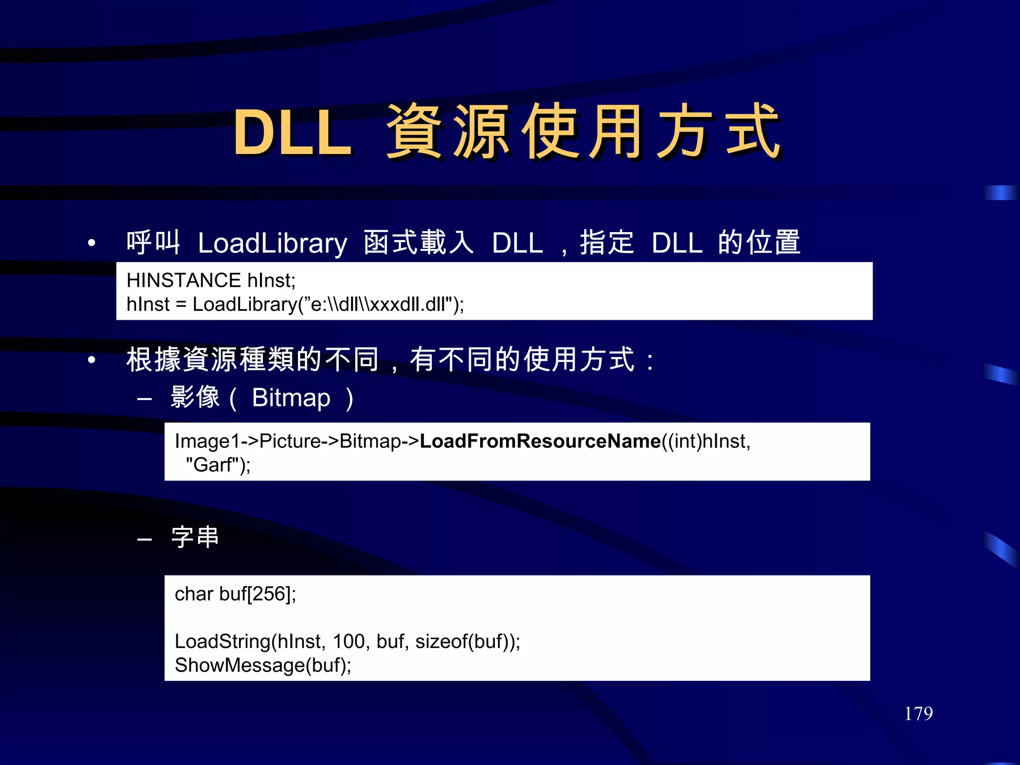 DLL  資源使用方式 呼叫  LoadLibrary  函式載入  DLL ，指定  DLL  的位置 根據資源種類的不同，有不同的使用方式： 影像（ Bitmap ） 字串 Image1->Picture->Bitmap-> LoadFromResourceName ((int)hInst, &quot;Garf&quot;); HINSTANCE hInst; hInst = LoadLibrary(”e:\\dll\\xxxdll.dll&quot;); char buf[256]; LoadString(hInst, 100, buf, sizeof(buf)); ShowMessage(buf); 