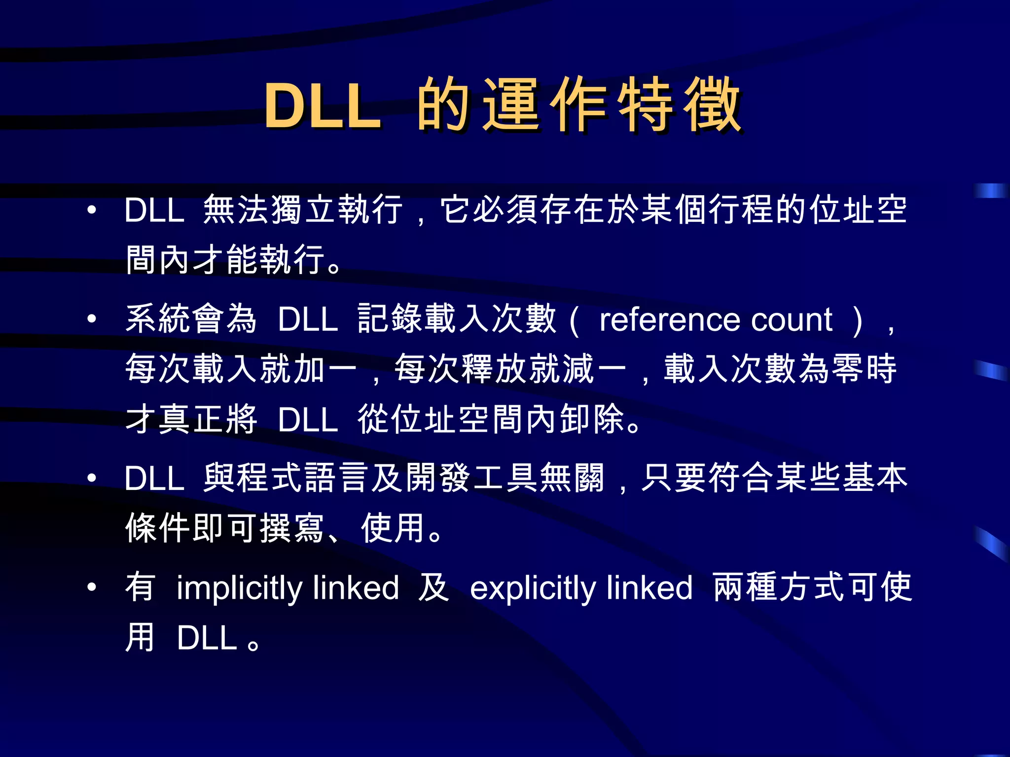 DLL  的運作特徵 DLL  無法獨立執行，它必須存在於某個行程的位址空間內才能執行。 系統會為  DLL  記錄載入次數（ reference count ），每次載入就加一，每次釋放就減一，載入次數為零時才真正將  DLL  從位址空間內卸除。 DLL  與程式語言及開發工具無關，只要符合某些基本條件即可撰寫、使用。 有  implicitly linked  及  explicitly linked  兩種方式可使用  DLL 。 
