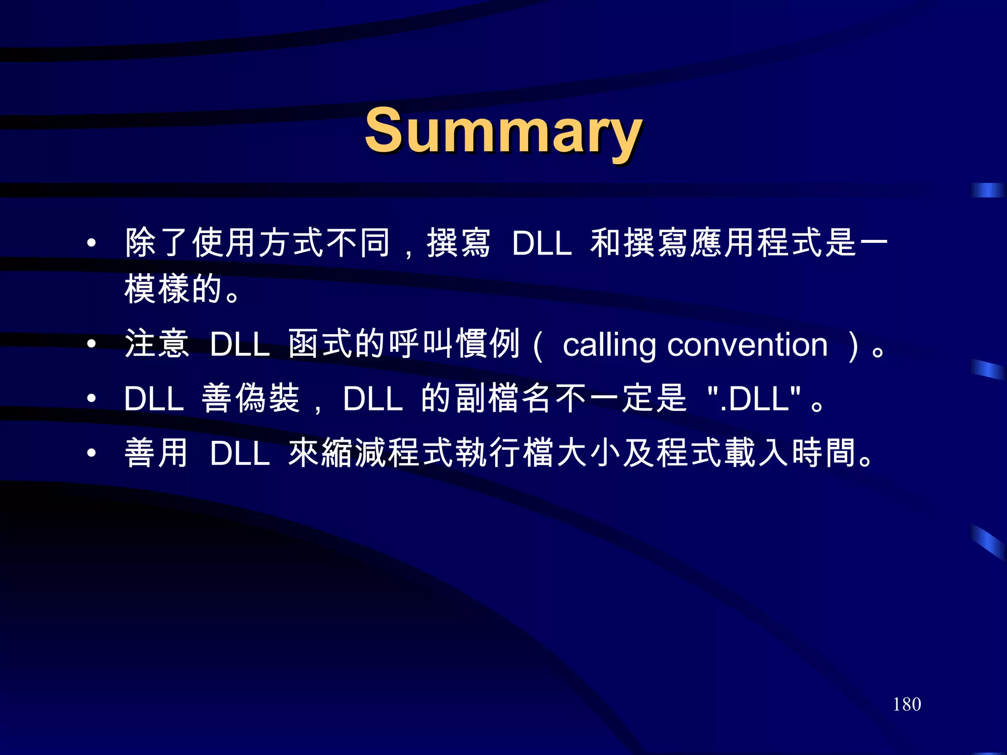 Summary 除了使用方式不同，撰寫  DLL  和撰寫應用程式是一模樣的。 注意  DLL  函式的呼叫慣例（ calling convention ）。 DLL  善偽裝， DLL  的副檔名不一定是  &quot;.DLL&quot; 。 善用  DLL  來縮減程式執行檔大小及程式載入時間。 