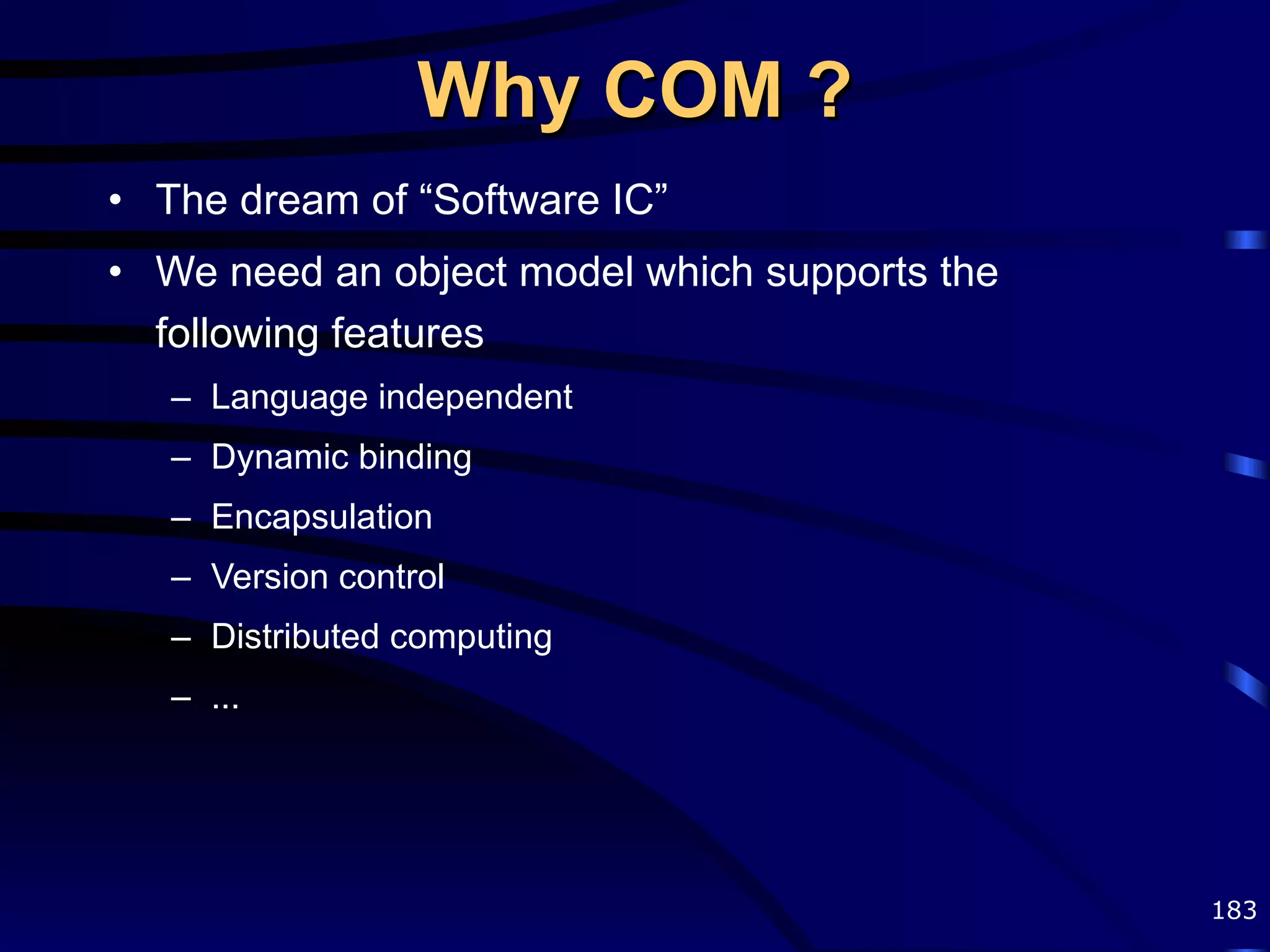Why COM ? The dream of “Software IC” We need an object model which supports the following features Language independent Dynamic binding Encapsulation Version control Distributed computing ... 