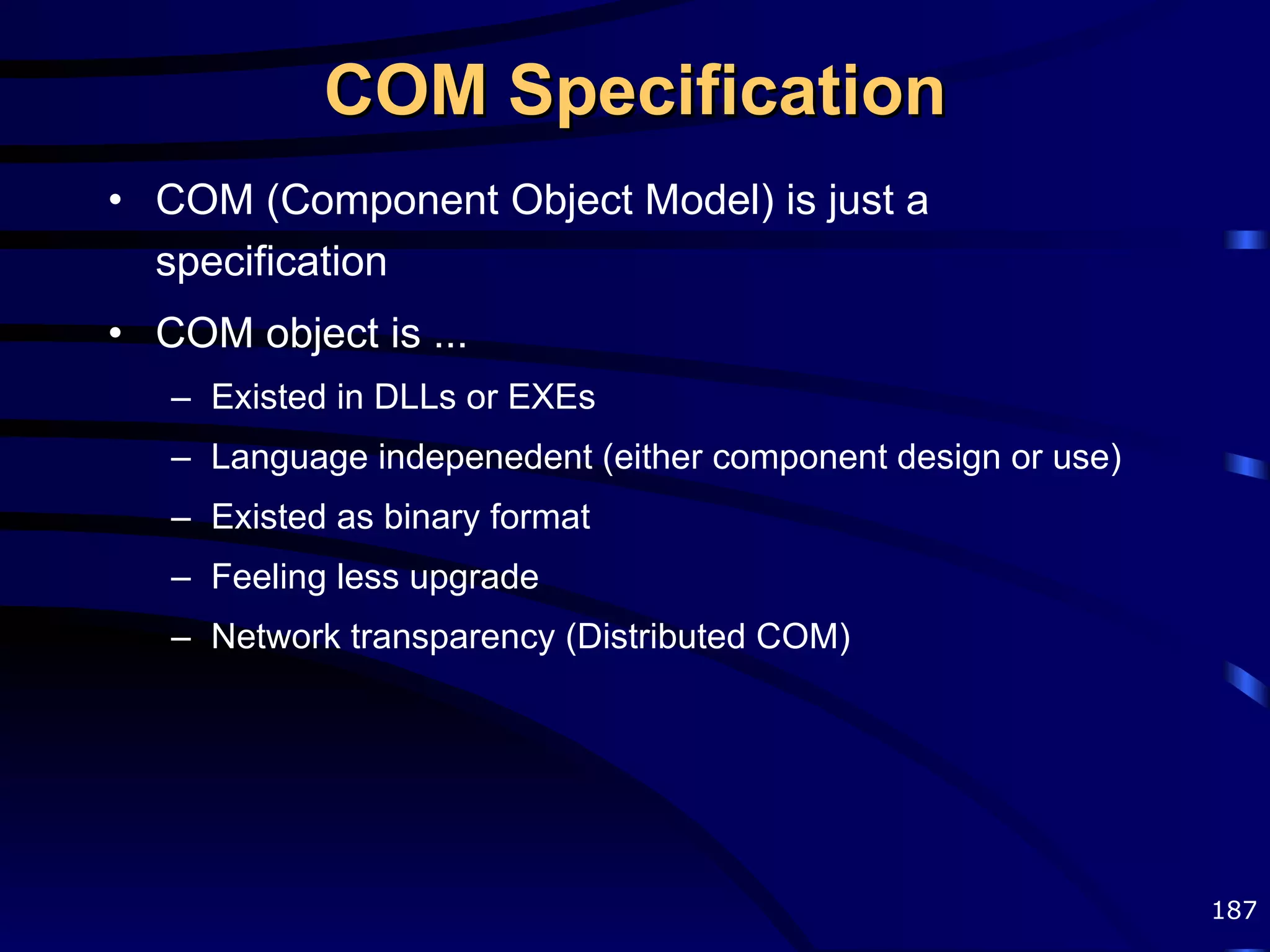 COM Specification COM (Component Object Model) is just a specification COM object is ... Existed in DLLs or EXEs Language indepenedent (either component design or use) Existed as binary format Feeling less upgrade Network transparency (Distributed COM) 