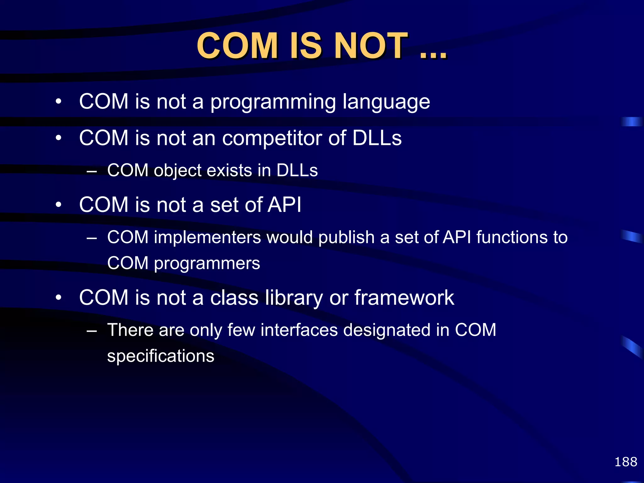 COM IS NOT ... COM is not a programming language COM is not an competitor of DLLs COM object exists in DLLs COM is not a set of API COM implementers would publish a set of API functions to COM programmers COM is not a class library or framework There are only few interfaces designated in COM specifications 