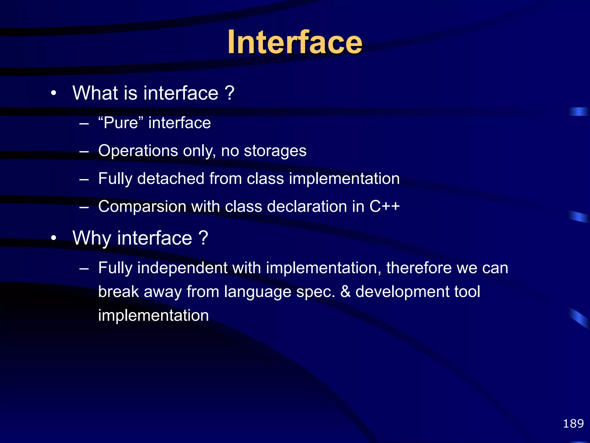 Interface What is interface ? “ Pure” interface Operations only, no storages Fully detached from class implementation Comparsion with class declaration in C++ Why interface ? Fully independent with implementation, therefore we can break away from language spec. & development tool implementation 