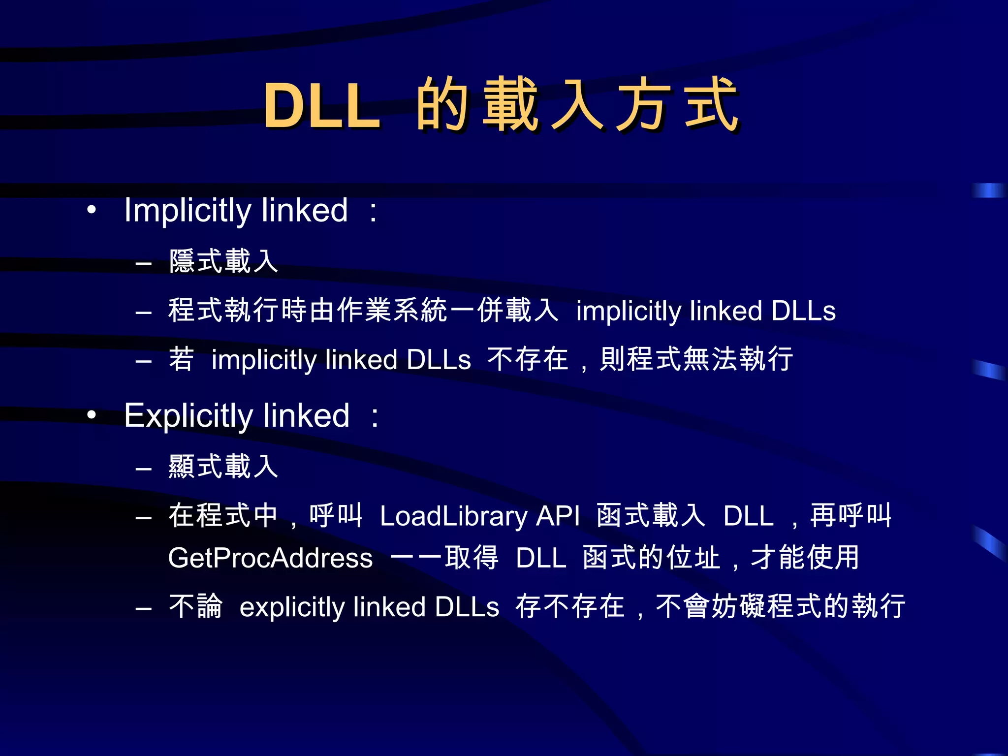 DLL  的載入方式 Implicitly linked ： 隱式載入 程式執行時由作業系統一併載入  implicitly linked DLLs 若  implicitly linked DLLs  不存在，則程式無法執行 Explicitly linked ： 顯式載入 在程式中，呼叫  LoadLibrary API  函式載入  DLL ，再呼叫  GetProcAddress  一一取得  DLL  函式的位址，才能使用 不論  explicitly linked DLLs  存不存在，不會妨礙程式的執行 