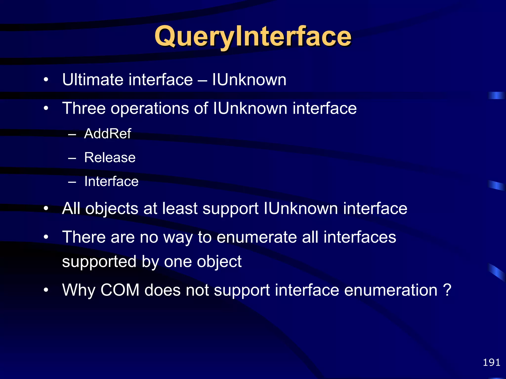 QueryInterface Ultimate interface – IUnknown Three operations of IUnknown interface AddRef Release Interface All objects at least support IUnknown interface There are no way to enumerate all interfaces supported by one object Why COM does not support interface enumeration ? 
