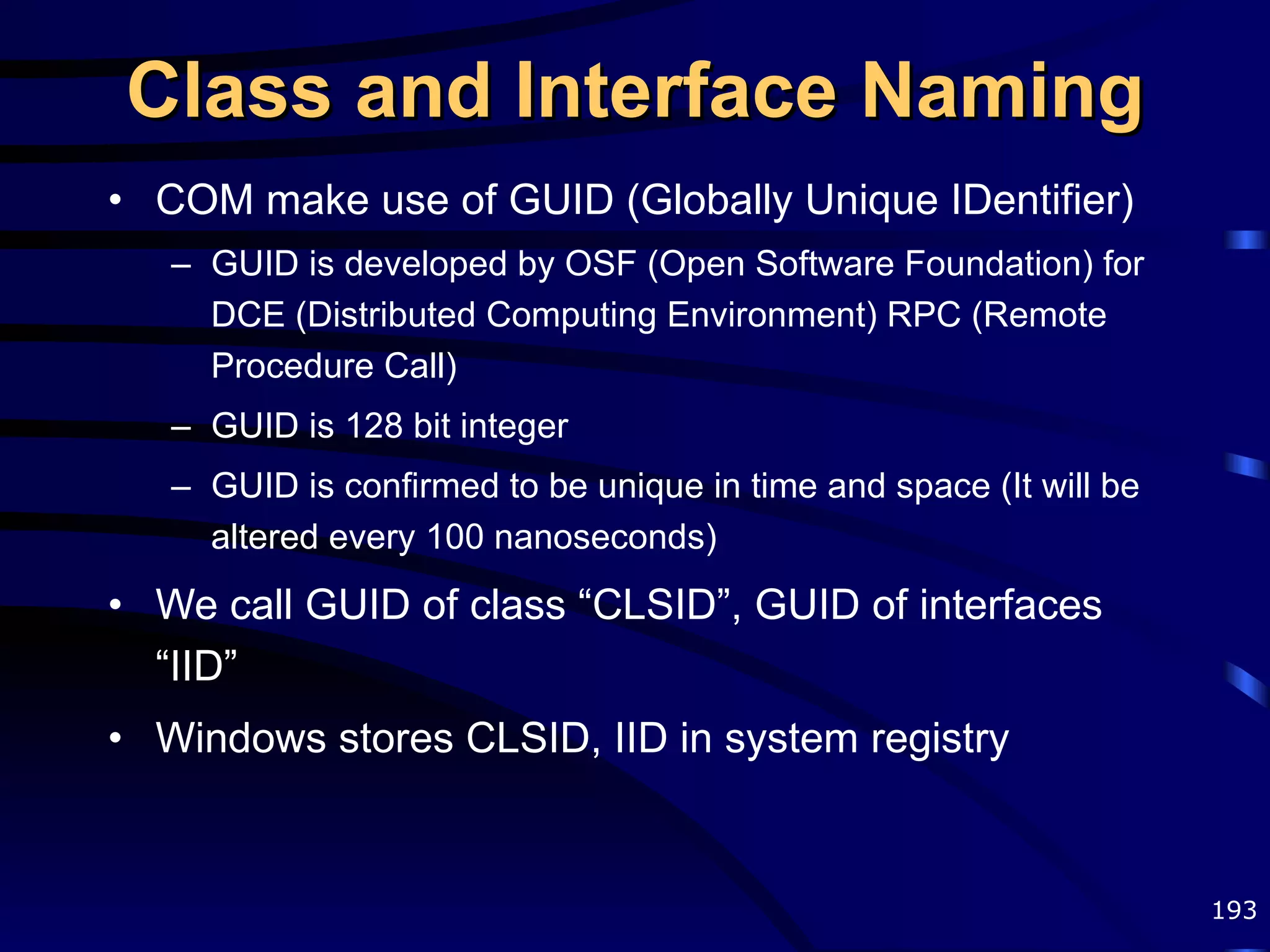 Class and Interface Naming COM make use of GUID (Globally Unique IDentifier) GUID is developed by OSF (Open Software Foundation) for DCE (Distributed Computing Environment) RPC (Remote Procedure Call) GUID is 128 bit integer GUID is confirmed to be unique in time and space (It will be altered every 100 nanoseconds) We call GUID of class “CLSID”, GUID of interfaces “IID” Windows stores CLSID, IID in system registry 