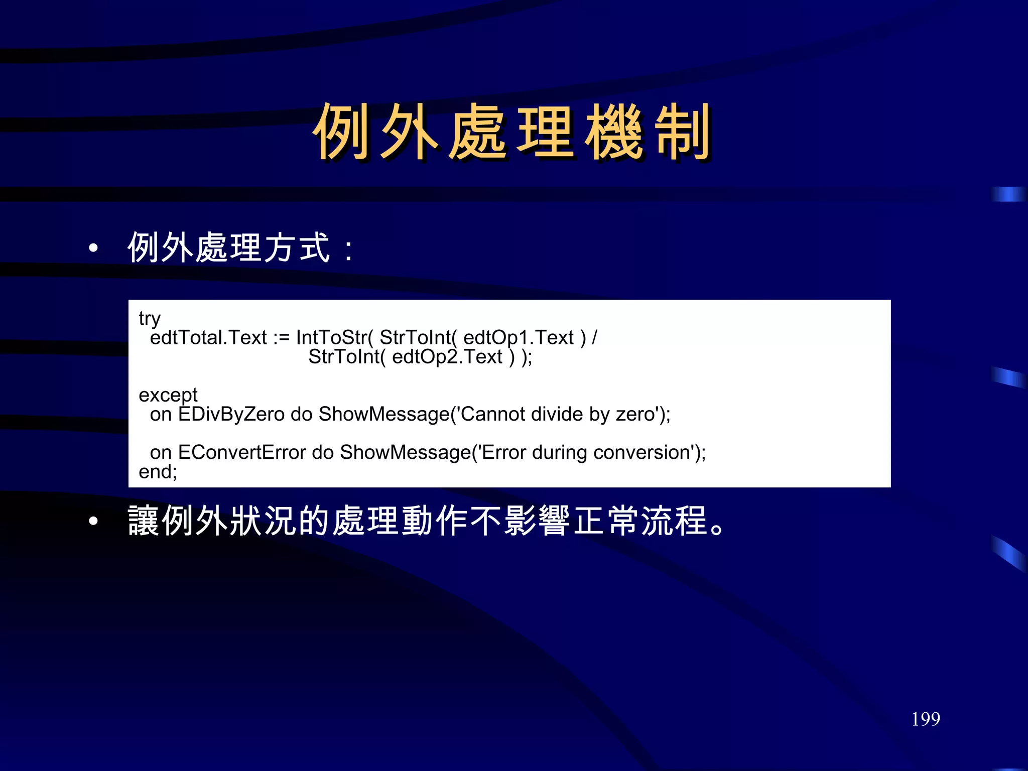 例外處理機制 例外處理方式： 讓例外狀況的處理動作不影響正常流程。 try edtTotal.Text := IntToStr( StrToInt( edtOp1.Text ) / StrToInt( edtOp2.Text ) ); except on EDivByZero do ShowMessage( ' Cannot divide by zero ' ); on EConvertError do ShowMessage( ' Error during conversion ' ); end; 