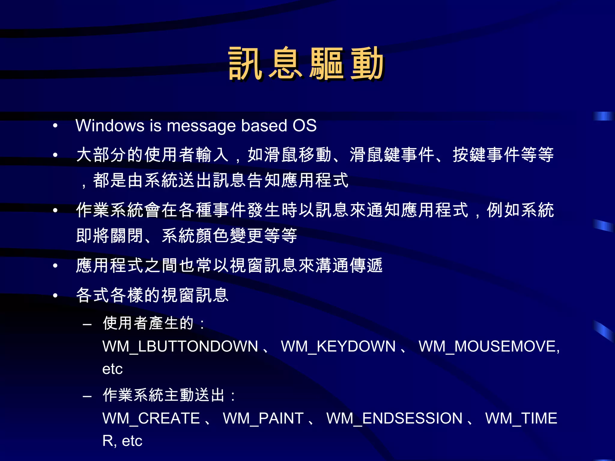 訊息驅動 Windows is message based OS 大部分的使用者輸入，如滑鼠移動、滑鼠鍵事件、按鍵事件等等，都是由系統送出訊息告知應用程式 作業系統會在各種事件發生時以訊息來通知應用程式，例如系統即將關閉、系統顏色變更等等 應用程式之間也常以視窗訊息來溝通傳遞 各式各樣的視窗訊息 使用者產生的： WM_LBUTTONDOWN 、 WM_KEYDOWN 、 WM_MOUSEMOVE, etc 作業系統主動送出： WM_CREATE 、 WM_PAINT 、 WM_ENDSESSION 、 WM_TIMER, etc 