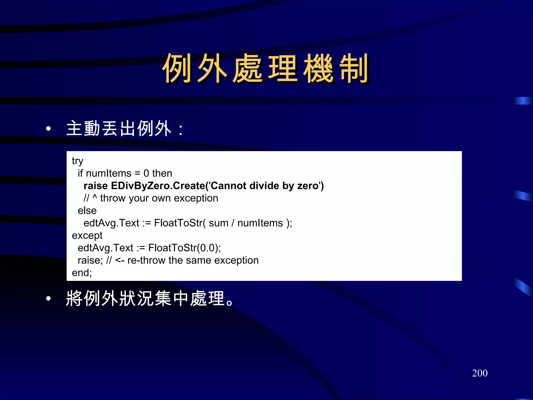 例外處理機制 主動丟出例外： 將例外狀況集中處理。 try if numItems = 0 then raise EDivByZero.Create( ' Cannot divide by zero ' ) // ^ throw your own exception else edtAvg.Text := FloatToStr( sum / numItems ); except edtAvg.Text := FloatToStr(0.0); raise; // <- re-throw the same exception end; 