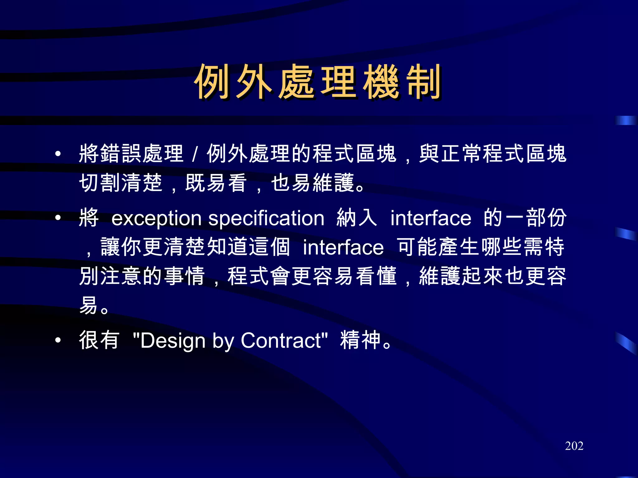 例外處理機制 將錯誤處理／例外處理的程式區塊，與正常程式區塊切割清楚，既易看，也易維護。 將  exception specification  納入  interface  的一部份，讓你更清楚知道這個  interface  可能產生哪些需特別注意的事情，程式會更容易看懂，維護起來也更容易。 很有  &quot;Design by Contract&quot;  精神。 