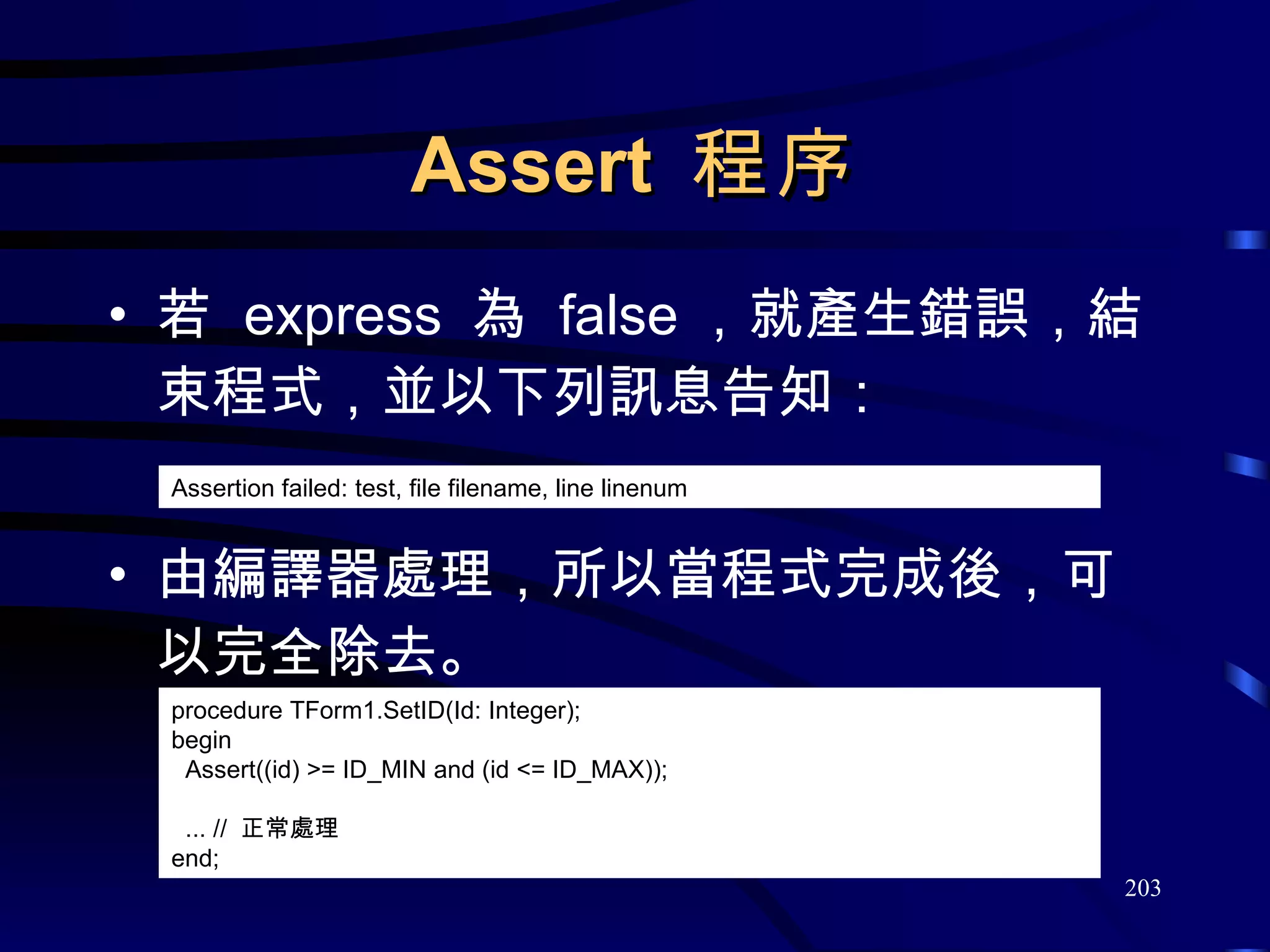 Assert  程序 若  express  為  false ，就產生錯誤，結束程式，並以下列訊息告知： 由編譯器處理，所以當程式完成後，可以完全除去。 procedure TForm1.SetID(Id: Integer); begin Assert((id) >=  ID_MIN  and (id <=  ID_MAX )); ... //  正常處理 end; Assertion failed: test, file filename, line linenum 