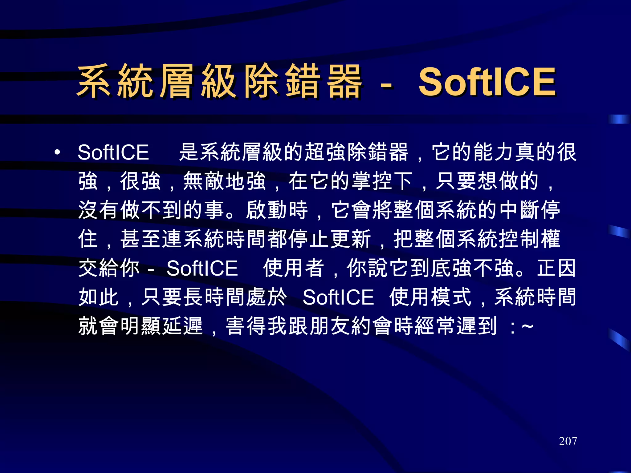 系統層級除錯器－ SoftICE SoftICE  是系統層級的超強除錯器，它的能力真的很強，很強，無敵地強，在它的掌控下，只要想做的，沒有做不到的事。啟動時，它會將整個系統的中斷停住，甚至連系統時間都停止更新，把整個系統控制權交給你－ SoftICE  使用者，你說它到底強不強。正因如此，只要長時間處於  SoftICE  使用模式，系統時間就會明顯延遲，害得我跟朋友約會時經常遲到  : ~ 