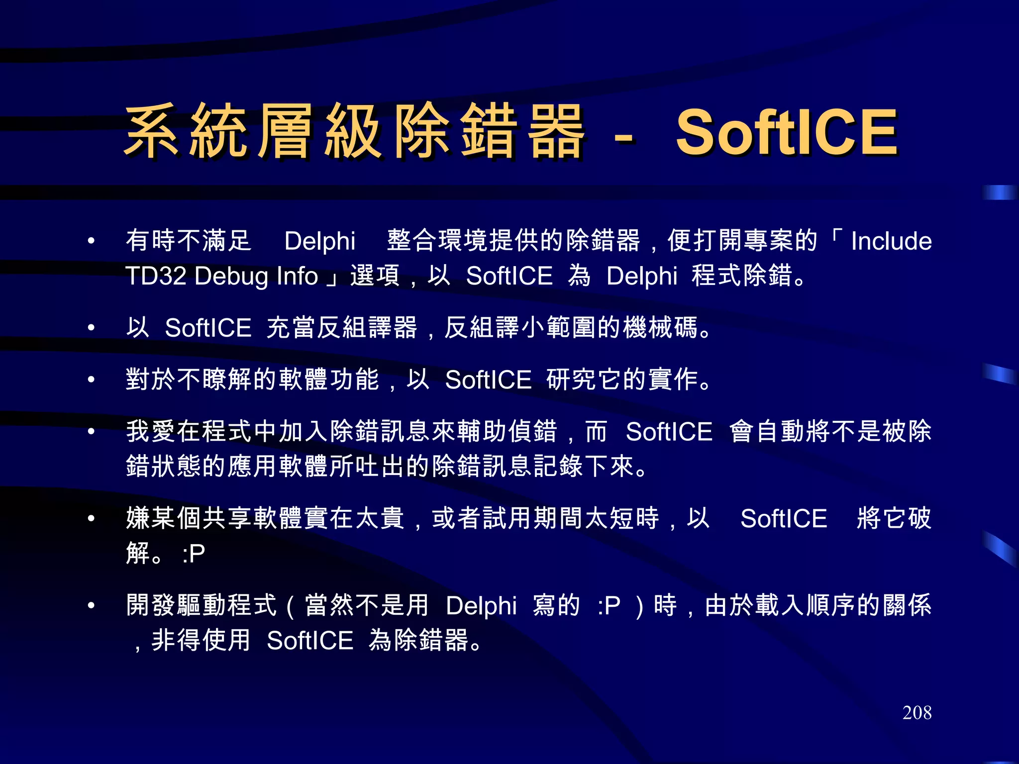 系統層級除錯器－ SoftICE 有時不滿足  Delphi  整合環境提供的除錯器，便打開專案的「 Include TD32 Debug Info 」選項，以  SoftICE  為  Delphi  程式除錯。 以  SoftICE  充當反組譯器，反組譯小範圍的機械碼。 對於不瞭解的軟體功能，以  SoftICE  研究它的實作。 我愛在程式中加入除錯訊息來輔助偵錯，而  SoftICE  會自動將不是被除錯狀態的應用軟體所吐出的除錯訊息記錄下來。 嫌某個共享軟體實在太貴，或者試用期間太短時，以  SoftICE  將它破解。 :P 開發驅動程式（當然不是用  Delphi  寫的  :P ）時，由於載入順序的關係，非得使用  SoftICE  為除錯器。 