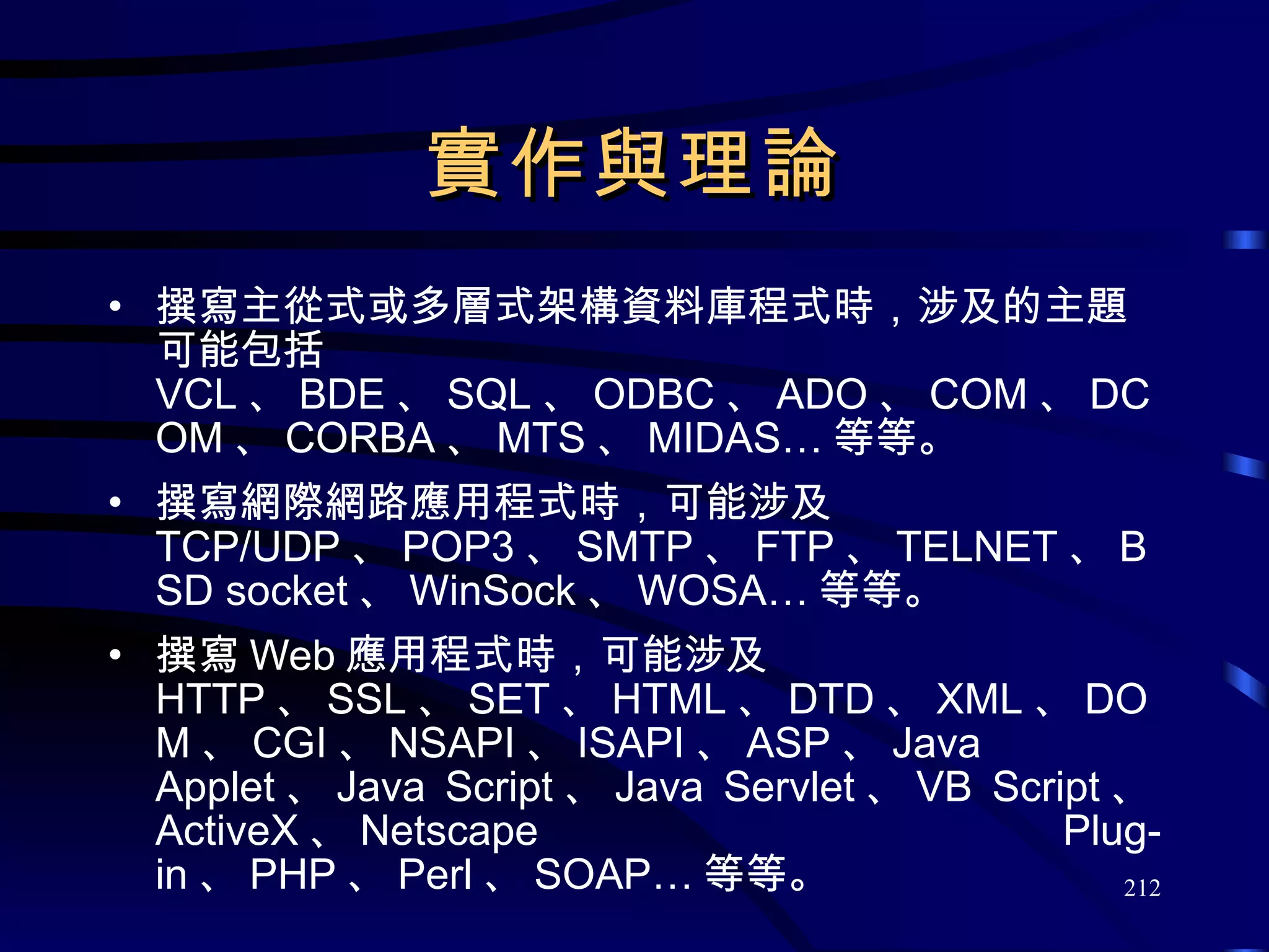 實作與理論 撰寫主從式或多層式架構資料庫程式時，涉及的主題可能包括  VCL 、 BDE 、 SQL 、 ODBC 、 ADO 、 COM 、 DCOM 、 CORBA 、 MTS 、 MIDAS… 等等。 撰寫網際網路應用程式時，可能涉及  TCP/UDP 、 POP3 、 SMTP 、 FTP 、 TELNET 、 BSD socket 、 WinSock 、 WOSA… 等等。 撰寫 Web 應用程式時，可能涉及  HTTP 、 SSL 、 SET 、 HTML 、 DTD 、 XML 、 DOM 、 CGI 、 NSAPI 、 ISAPI 、 ASP 、 Java Applet 、 Java Script 、 Java Servlet 、 VB Script 、 ActiveX 、 Netscape Plug-in 、 PHP 、 Perl 、 SOAP… 等等。 