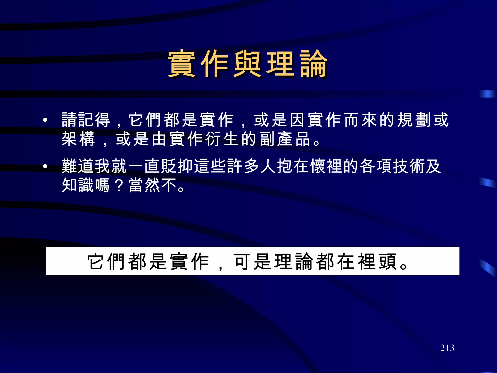 實作與理論 請記得， 它們都是實作，或是因實作而來的規劃或架構，或是由實作衍生的副產品 。 難道我就一直貶抑這些許多人抱在懷裡的各項技術及知識嗎？當然不。 它們都是實作，可是理論都在裡頭。 