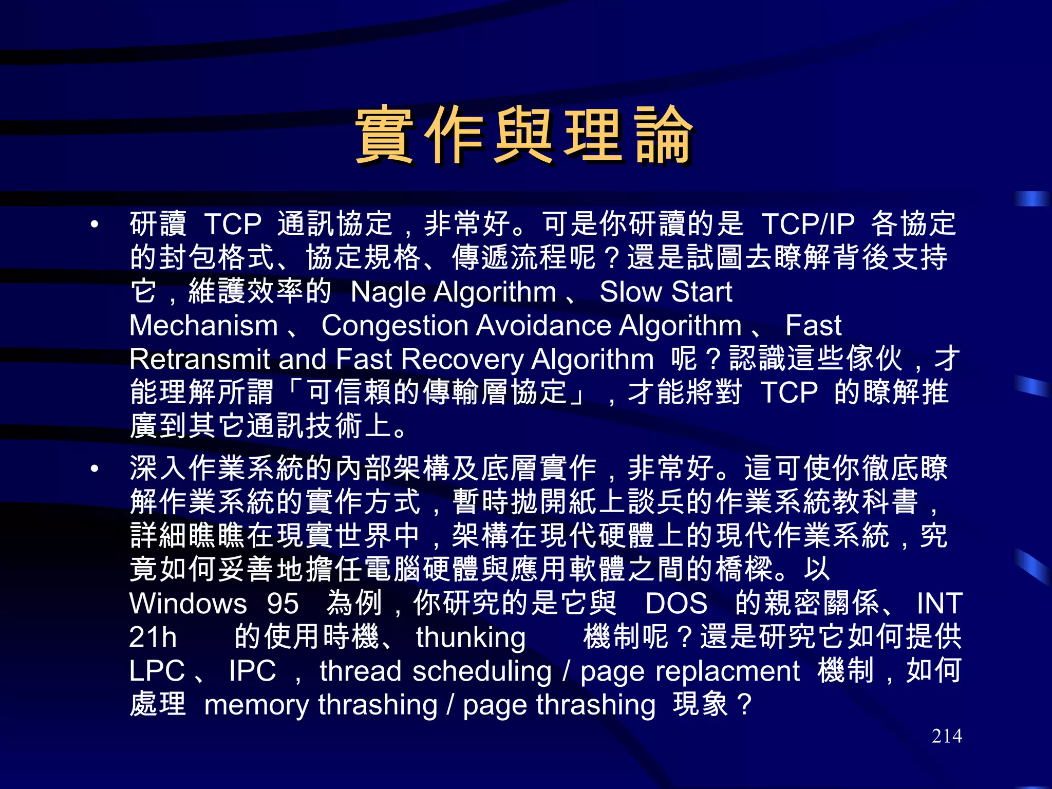 實作與理論 研讀  TCP  通訊協定，非常好。可是你研讀的是  TCP/IP  各協定的封包格式、協定規格、傳遞流程呢？還是試圖去瞭解背後支持它，維護效率的  Nagle Algorithm 、 Slow Start Mechanism 、 Congestion Avoidance Algorithm 、 Fast Retransmit and Fast Recovery Algorithm  呢？認識這些傢伙，才能理解所謂「可信賴的傳輸層協定」，才能將對  TCP  的瞭解推廣到其它通訊技術上。 深入作業系統的內部架構及底層實作，非常好。這可使你徹底瞭解作業系統的實作方式，暫時拋開紙上談兵的作業系統教科書，詳細瞧瞧在現實世界中，架構在現代硬體上的現代作業系統，究竟如何妥善地擔任電腦硬體與應用軟體之間的橋樑。以  Windows 95  為例，你研究的是它與  DOS  的親密關係、 INT 21h  的使用時機、 thunking  機制呢？還是研究它如何提供  LPC 、 IPC ， thread scheduling / page replacment  機制，如何處理  memory thrashing / page thrashing  現象？ 