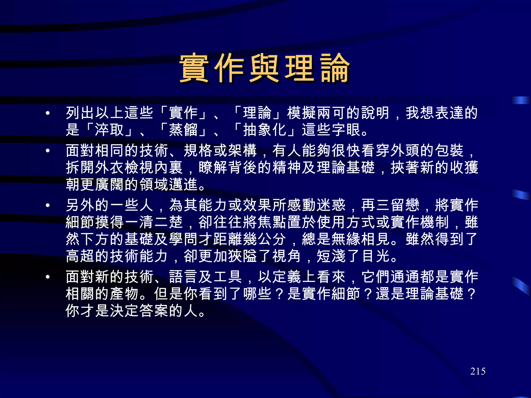 實作與理論 列出以上這些「實作」、「理論」模擬兩可的說明，我想表達的是「淬取」、「蒸餾」、「抽象化」這些字眼。 面對相同的技術、規格或架構，有人能夠很快看穿外頭的包裝，拆開外衣檢視內裏，瞭解背後的精神及理論基礎，挾著新的收獲朝更廣闊的領域邁進。 另外的一些人，為其能力或效果所感動迷惑，再三留戀，將實作細節摸得一清二楚，卻往往將焦點置於使用方式或實作機制，雖然下方的基礎及學問才距離幾公分，總是無緣相見。雖然得到了高超的技術能力，卻更加狹隘了視角，短淺了目光。 面對新的技術、語言及工具，以定義上看來，它們通通都是實作相關的產物。但是你看到了哪些？是實作細節？還是理論基礎？你才是決定答案的人。 