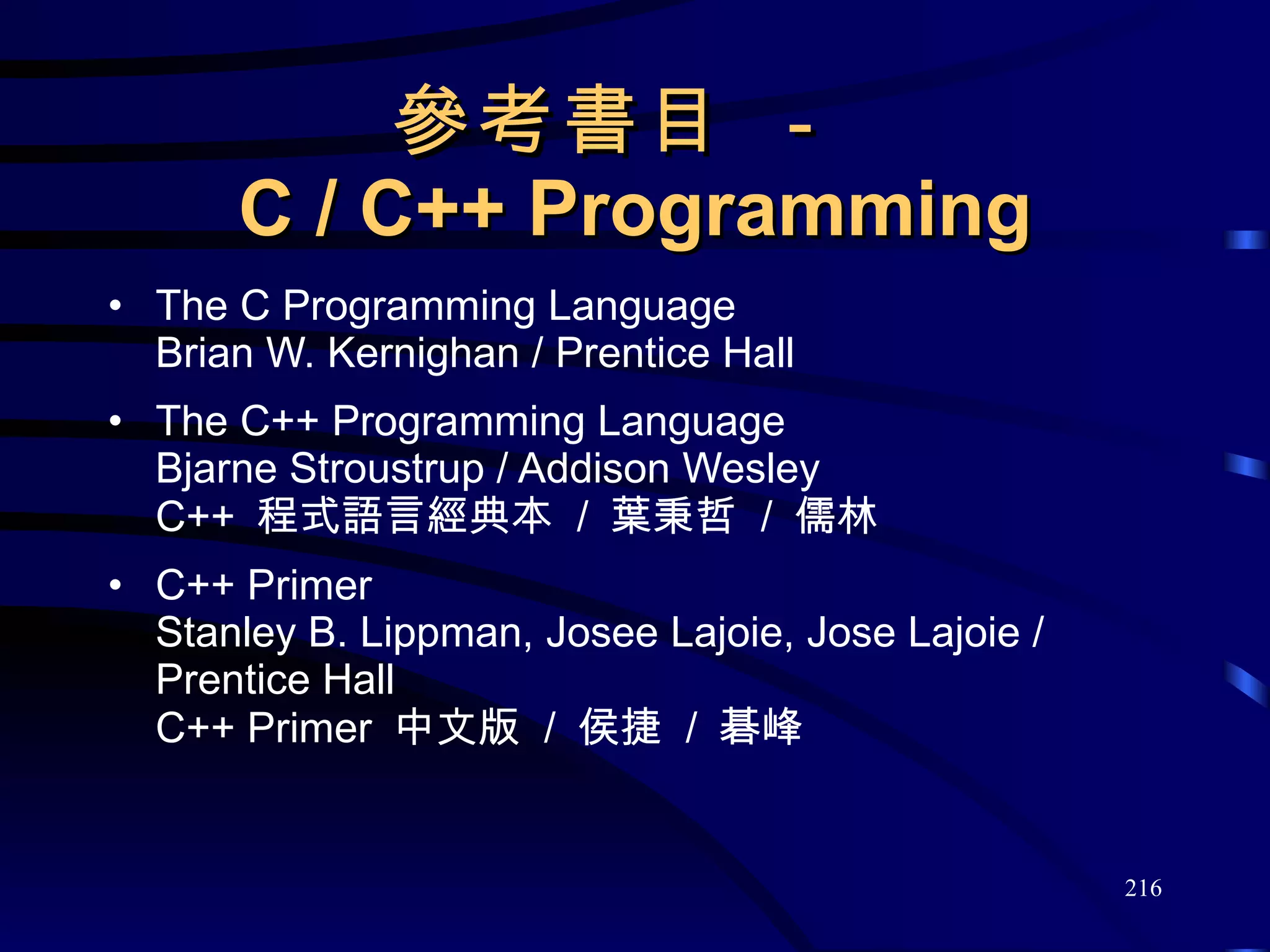 參考書目 －  C / C++ Programming The C Programming Language Brian W. Kernighan / Prentice Hall The C++ Programming Language Bjarne Stroustrup / Addison Wesley C++  程式語言經典本  /  葉秉哲  /  儒林 C++ Primer Stanley B. Lippman, Josee Lajoie, Jose Lajoie / Prentice Hall C++ Primer  中文版  /  侯捷  /  碁峰 