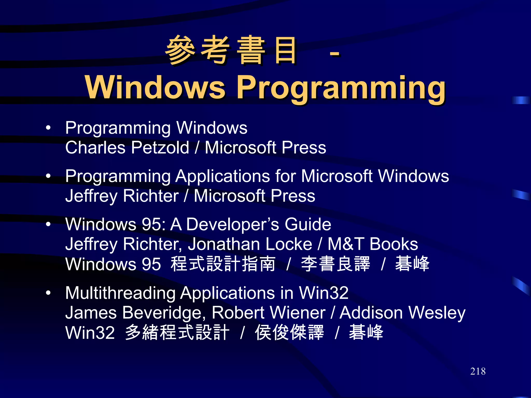參考書目 －  Windows Programming Programming Windows Charles Petzold / Microsoft Press Programming Applications for Microsoft Windows Jeffrey Richter / Microsoft Press Windows 95: A Developer’s Guide Jeffrey Richter, Jonathan Locke / M&T Books Windows 95  程式設計指南  /  李書良譯  /  碁峰 Multithreading Applications in Win32 James Beveridge, Robert Wiener / Addison Wesley Win32  多緒程式設計  /  侯俊傑譯  /  碁峰 