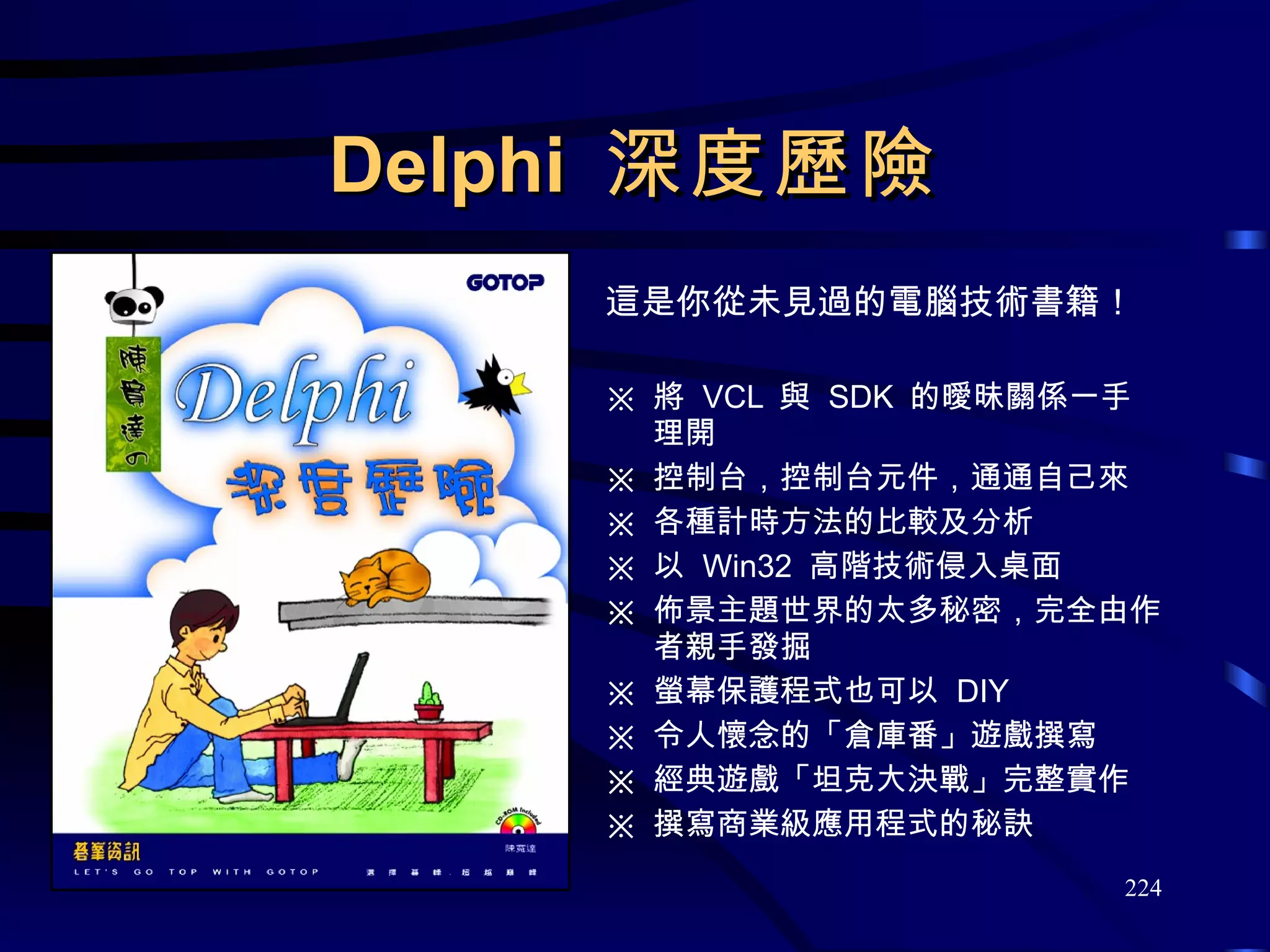 Delphi  深度歷險 這是你從未見過的電腦技術書籍！ 將  VCL  與  SDK  的曖昧關係一手理開 控制台，控制台元件，通通自己來 各種計時方法的比較及分析 以  Win32  高階技術侵入桌面 佈景主題世界的太多秘密，完全由作者親手發掘 螢幕保護程式也可以  DIY 令人懷念的「倉庫番」遊戲撰寫 經典遊戲「坦克大決戰」完整實作 撰寫商業級應用程式的秘訣 