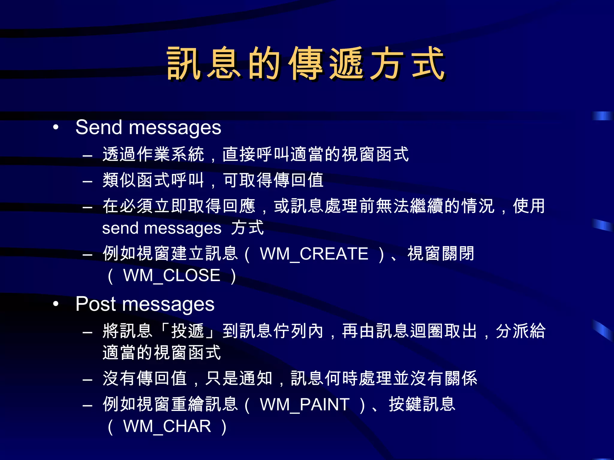 訊息的傳遞方式 Send messages 透過作業系統，直接呼叫適當的視窗函式 類似函式呼叫，可取得傳回值 在必須立即取得回應，或訊息處理前無法繼續的情況，使用  send messages  方式 例如視窗建立訊息（ WM_CREATE ）、視窗關閉（ WM_CLOSE ） Post messages 將訊息「投遞」到訊息佇列內，再由訊息迴圈取出，分派給適當的視窗函式 沒有傳回值，只是通知，訊息何時處理並沒有關係 例如視窗重繪訊息（ WM_PAINT ）、按鍵訊息（ WM_CHAR ） 