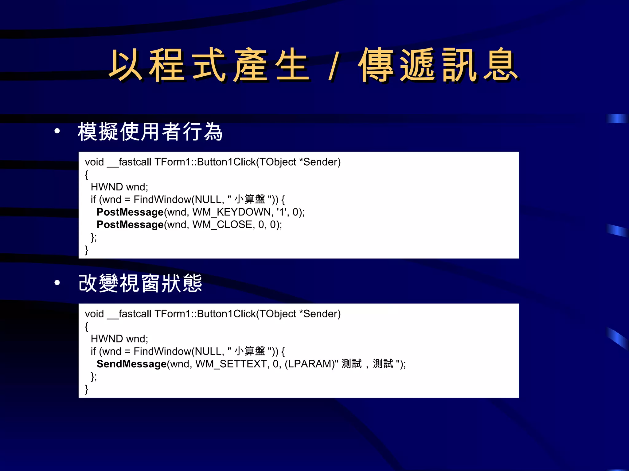 以程式產生／傳遞訊息 模擬使用者行為 改變視窗狀態 void __fastcall TForm1::Button1Click(TObject *Sender) { HWND wnd; if (wnd = FindWindow(NULL, &quot; 小算盤 &quot;)) { PostMessage (wnd, WM_KEYDOWN, '1', 0); PostMessage (wnd, WM_CLOSE, 0, 0); }; } void __fastcall TForm1::Button1Click(TObject *Sender) { HWND wnd; if (wnd = FindWindow(NULL, &quot; 小算盤 &quot;)) { SendMessage (wnd, WM_SETTEXT, 0, (LPARAM)&quot; 測試，測試 &quot;); }; } 