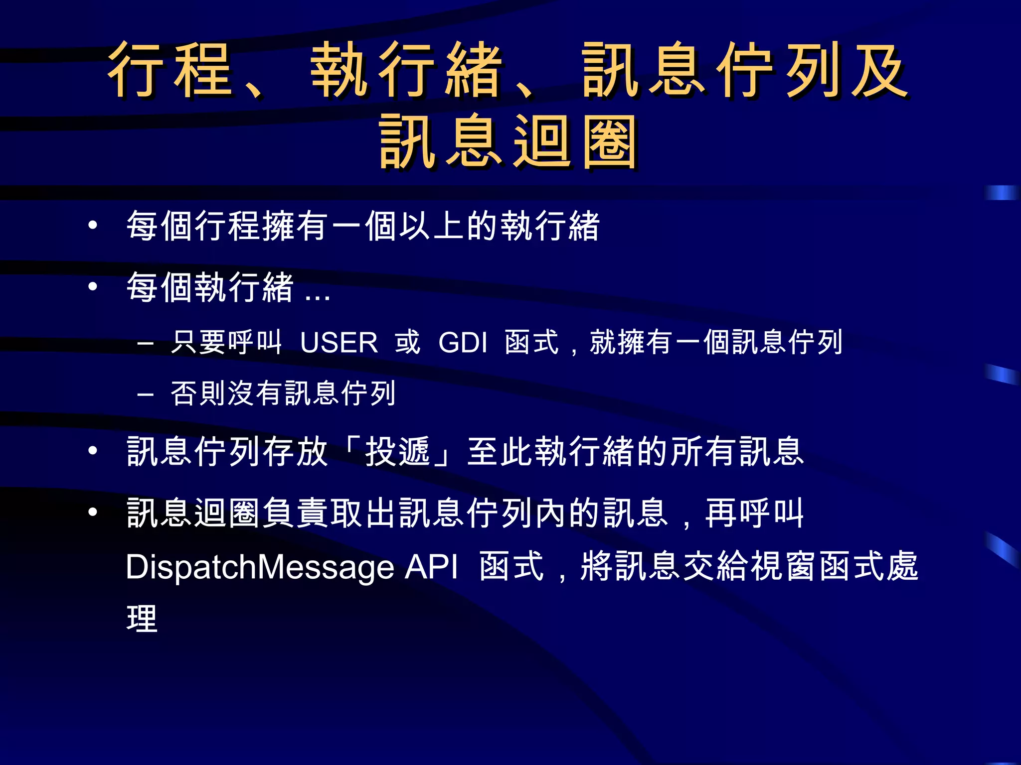 行程、執行緒、訊息佇列及 訊息迴圈 每個行程擁有一個以上的執行緒 每個執行緒 ... 只要呼叫  USER  或  GDI  函式，就擁有一個訊息佇列 否則沒有訊息佇列 訊息佇列存放「投遞」至此執行緒的所有訊息 訊息迴圈負責取出訊息佇列內的訊息，再呼叫  DispatchMessage API  函式，將訊息交給視窗函式處理 