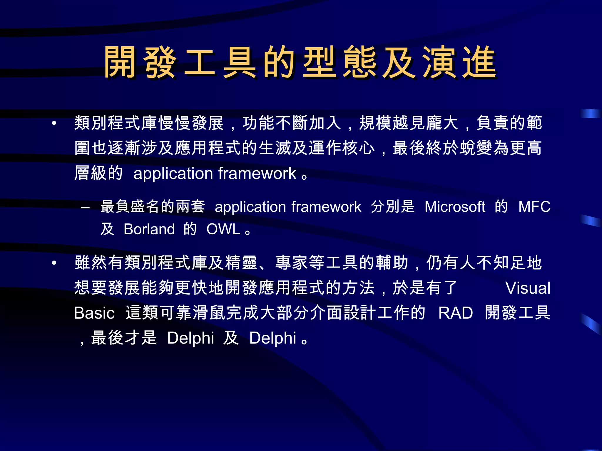 開發工具的型態及演進 類別程式庫慢慢發展，功能不斷加入，規模越見龐大，負責的範圍也逐漸涉及應用程式的生滅及運作核心，最後終於蛻變為更高層級的  application framework 。 最負盛名的兩套  application framework  分別是  Microsoft  的  MFC  及  Borland  的  OWL 。 雖然有類別程式庫及精靈、專家等工具的輔助，仍有人不知足地想要發展能夠更快地開發應用程式的方法，於是有了  Visual Basic  這類可靠滑鼠完成大部分介面設計工作的  RAD  開發工具，最後才是  Delphi  及  Delphi 。 