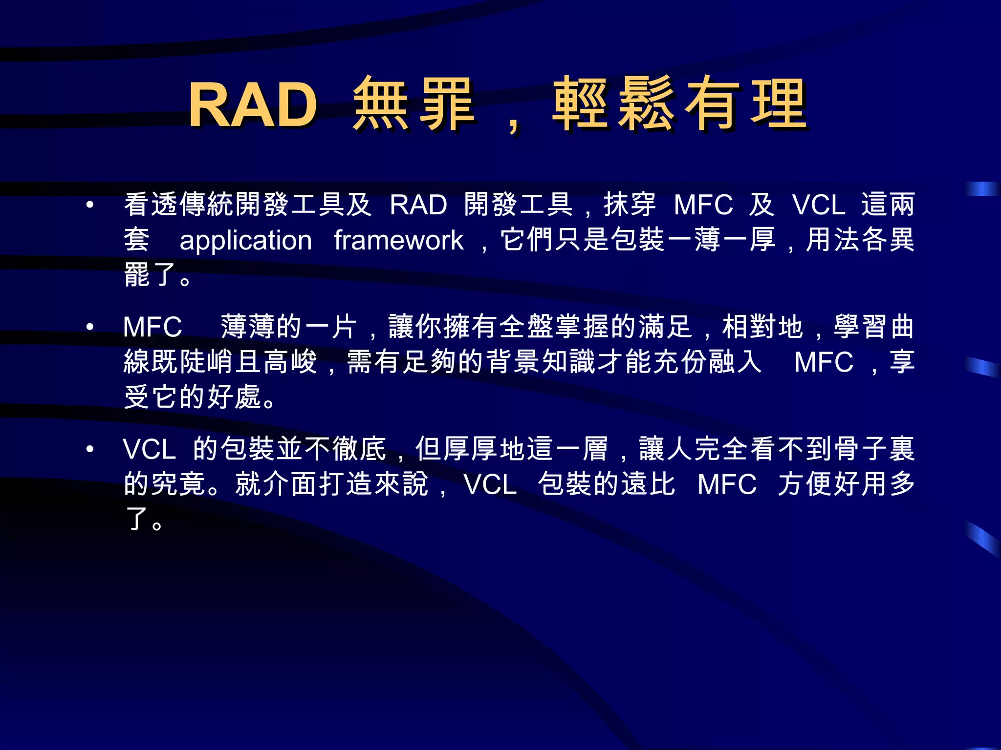 RAD  無罪，輕鬆有理 看透傳統開發工具及  RAD  開發工具，抹穿  MFC  及  VCL  這兩套  application framework ，它們只是包裝一薄一厚，用法各異罷了。 MFC  薄薄的一片，讓你擁有全盤掌握的滿足，相對地，學習曲線既陡峭且高峻，需有足夠的背景知識才能充份融入  MFC ，享受它的好處。 VCL  的包裝並不徹底，但厚厚地這一層，讓人完全看不到骨子裏的究竟。就介面打造來說， VCL  包裝的遠比  MFC  方便好用多了。 