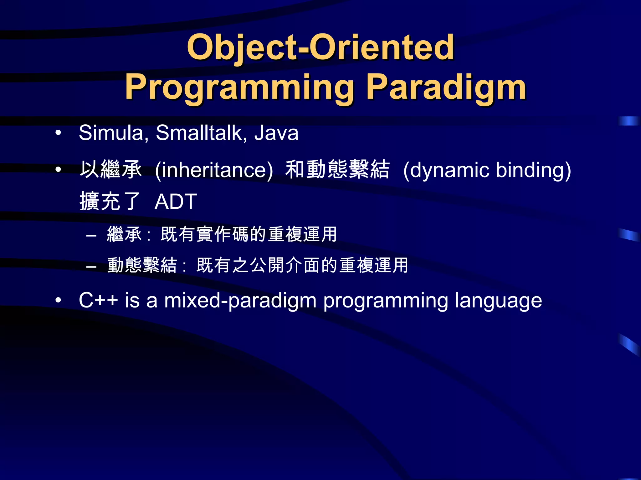 Object-Oriented  Programming Paradigm Simula, Smalltalk, Java 以繼承  (inheritance)  和動態繫結  (dynamic binding)  擴充了  ADT 繼承 :  既有實作碼的重複運用 動態繫結 :  既有之公開介面的重複運用 C++ is a mixed-paradigm programming language 