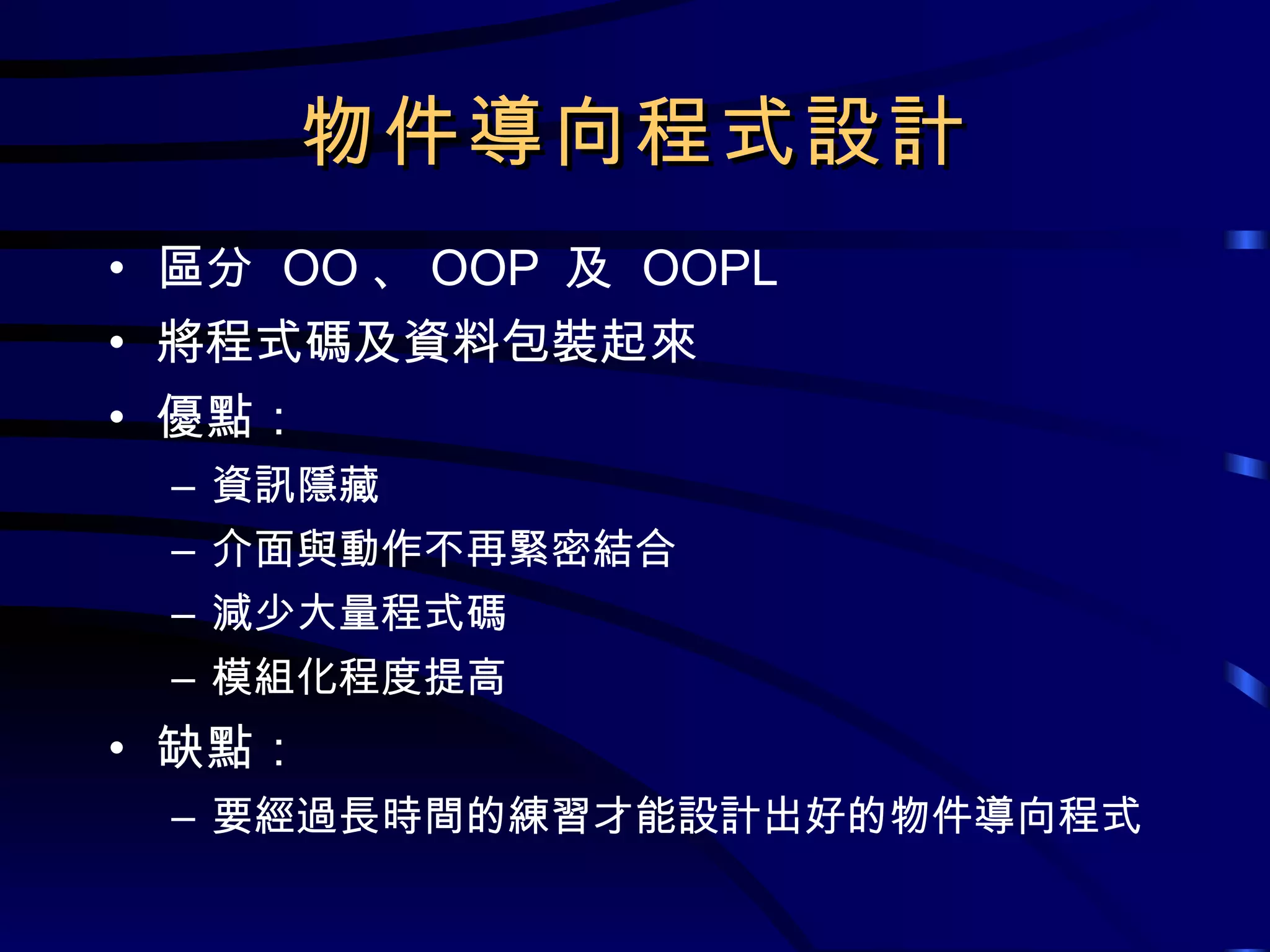 物件導向程式設計 區分  OO 、 OOP  及  OOPL 將程式碼及資料包裝起來 優點： 資訊隱藏 介面與動作不再緊密結合 減少大量程式碼 模組化程度提高 缺點： 要經過長時間的練習才能設計出好的物件導向程式 
