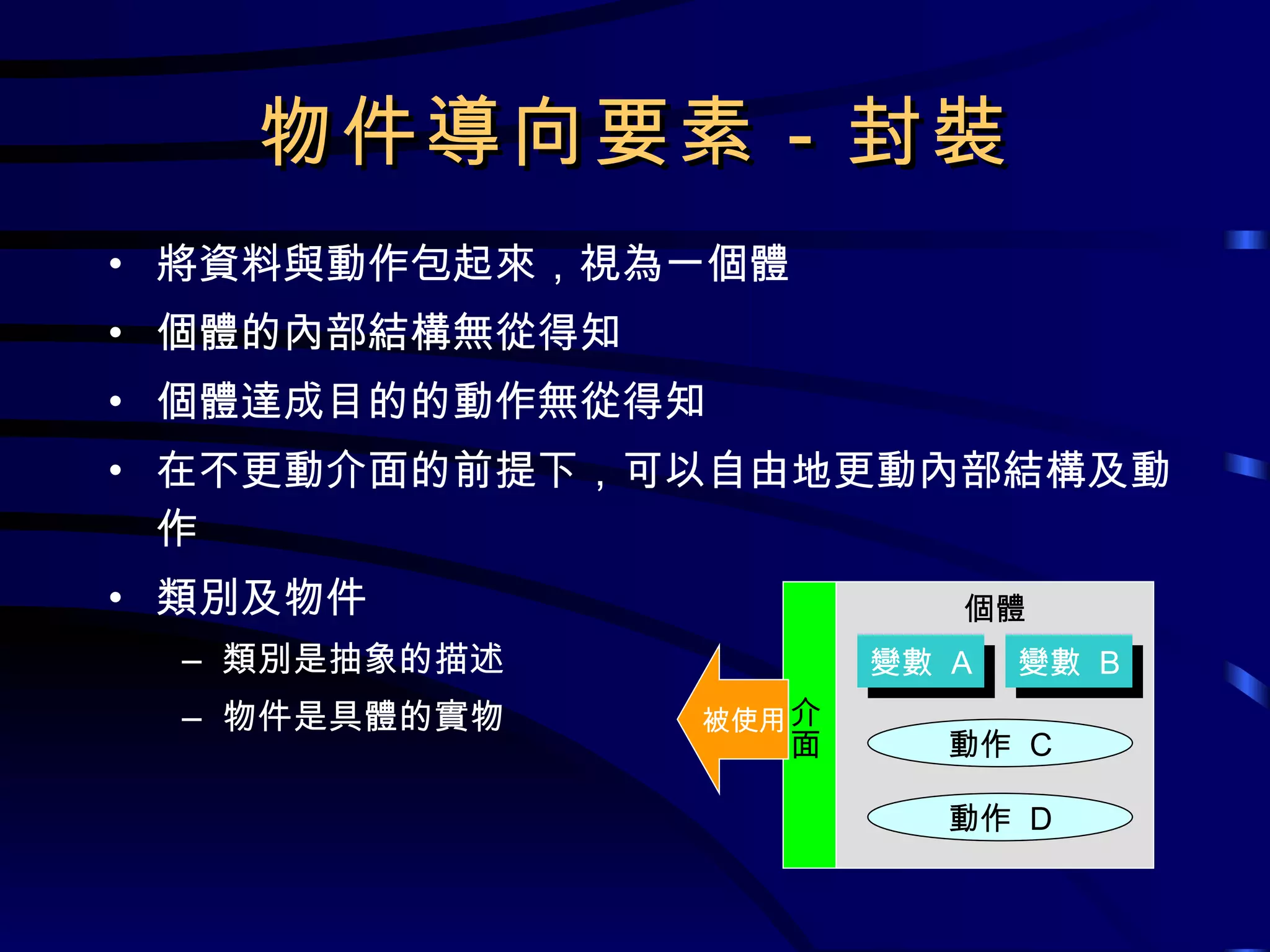 物件導向要素－封裝 將資料與動作包起來，視為一個體 個體的內部結構無從得知 個體達成目的的動作無從得知 在不更動介面的前提下，可以自由地更動內部結構及動作 類別及物件 類別是抽象的描述 物件是具體的實物 個體 動作  C 變數  A 變數  B 動作  D 介面 被使用 