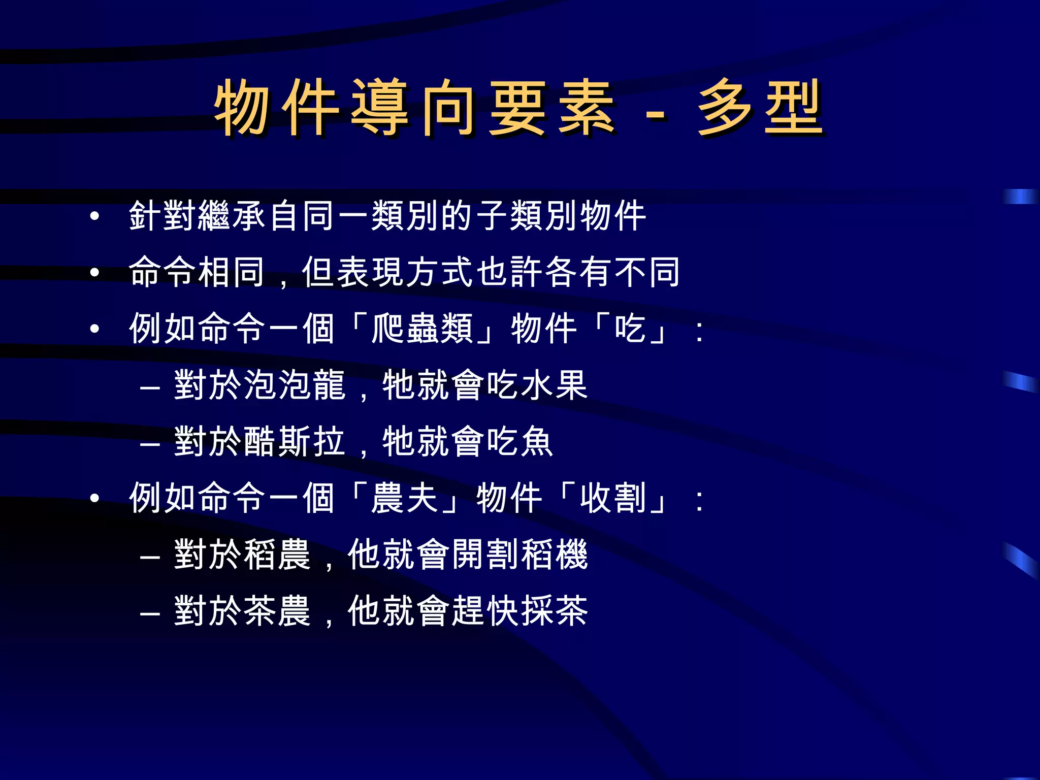物件導向要素－多型 針對繼承自同一類別的子類別物件 命令相同，但表現方式也許各有不同 例如命令一個「爬蟲類」物件「吃」： 對於泡泡龍，牠就會吃水果 對於酷斯拉，牠就會吃魚 例如命令一個「農夫」物件「收割」： 對於稻農，他就會開割稻機 對於茶農，他就會趕快採茶 