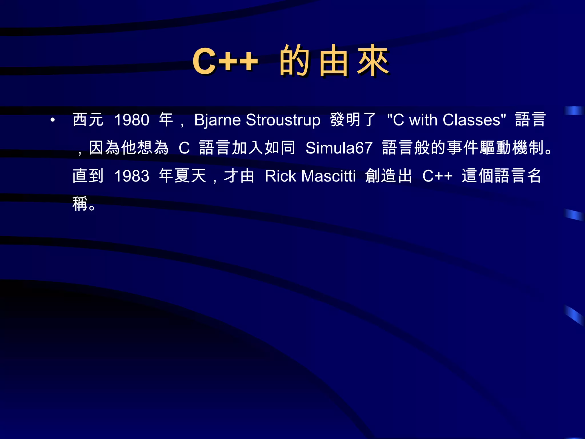 C++  的由來 西元  1980  年， Bjarne Stroustrup  發明了  &quot;C with Classes&quot;  語言，因為他想為  C  語言加入如同  Simula67  語言般的事件驅動機制。直到  1983  年夏天，才由  Rick Mascitti  創造出  C++  這個語言名稱。 