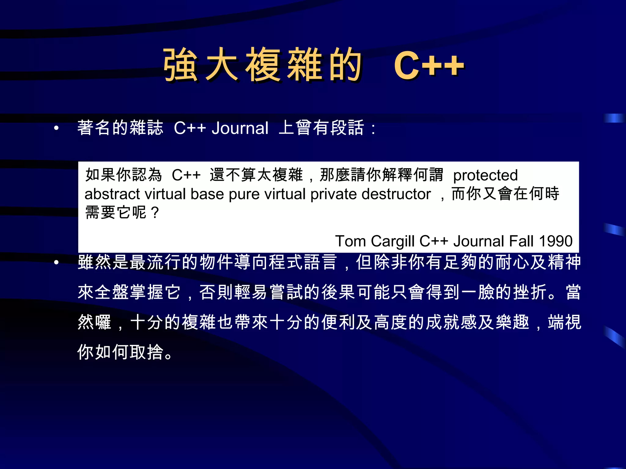 強大複雜的  C++ 著名的雜誌  C++ Journal  上曾有段話： 雖然是最流行的物件導向程式語言，但除非你有足夠的耐心及精神來全盤掌握它，否則輕易嘗試的後果可能只會得到一臉的挫折。當然囉，十分的複雜也帶來十分的便利及高度的成就感及樂趣，端視你如何取捨。 如果你認為  C++  還不算太複雜，那麼請你解釋何謂  protected abstract virtual base pure virtual private destructor ，而你又會在何時需要它呢？ Tom Cargill C++ Journal Fall 1990 