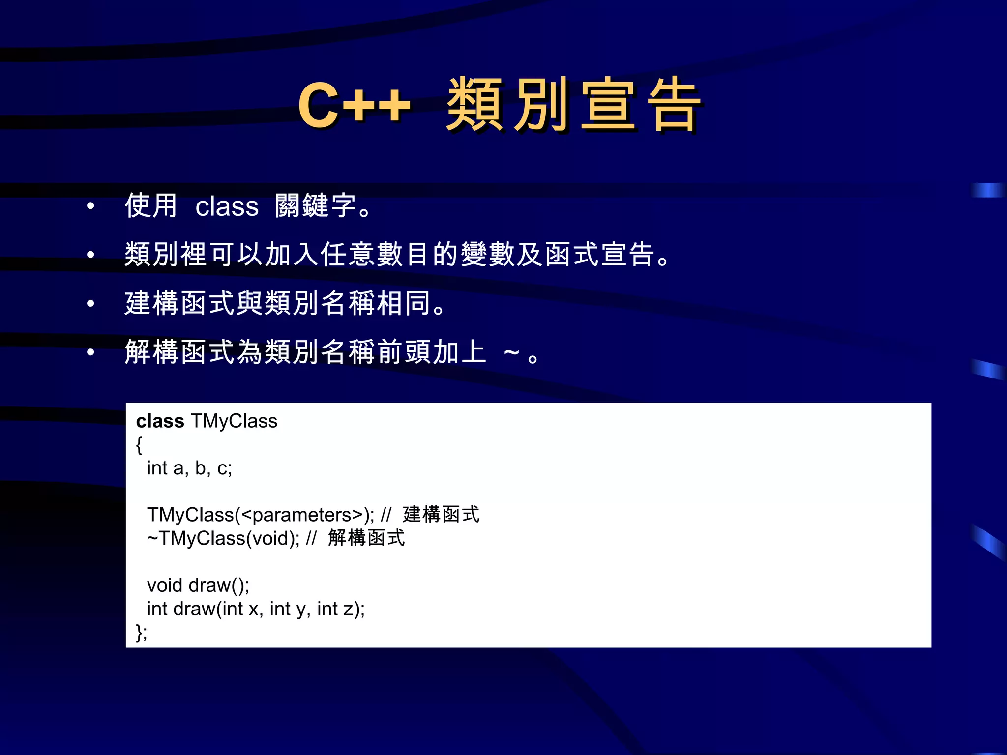 C++  類別宣告 使用  class  關鍵字。 類別裡可以加入任意數目的變數及函式宣告。 建構函式與類別名稱相同。 解構函式為類別名稱前頭加上  ~ 。 class  TMyClass { int a, b, c; TMyClass(<parameters>); //  建構函式 ~TMyClass(void); //  解構函式 void draw(); int draw(int x, int y, int z); }; 