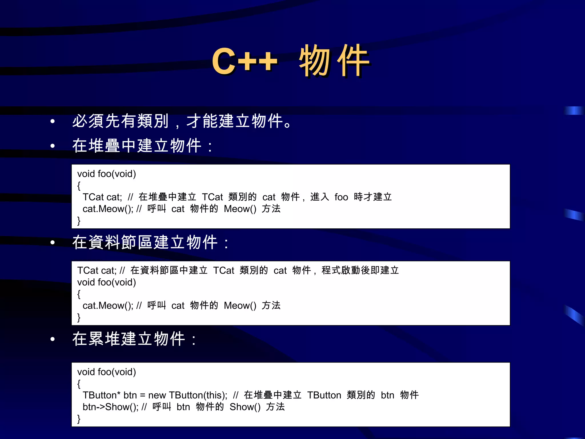 C++  物件 必須先有類別，才能建立物件。 在堆疊中建立物件： 在資料節區建立物件： 在累堆建立物件： void foo(void) { TCat cat;  //  在堆疊中建立  TCat  類別的  cat  物件 ,  進入  foo  時才建立 cat.Meow(); //  呼叫  cat  物件的  Meow()  方法 } TCat cat; //  在資料節區中建立  TCat  類別的  cat  物件 ,  程式啟動後即建立 void foo(void) { cat.Meow(); //  呼叫  cat  物件的  Meow()  方法 } void foo(void) { TButton* btn = new TButton(this);  //  在堆疊中建立  TButton  類別的  btn  物件 btn->Show(); //  呼叫  btn  物件的  Show()  方法 } 