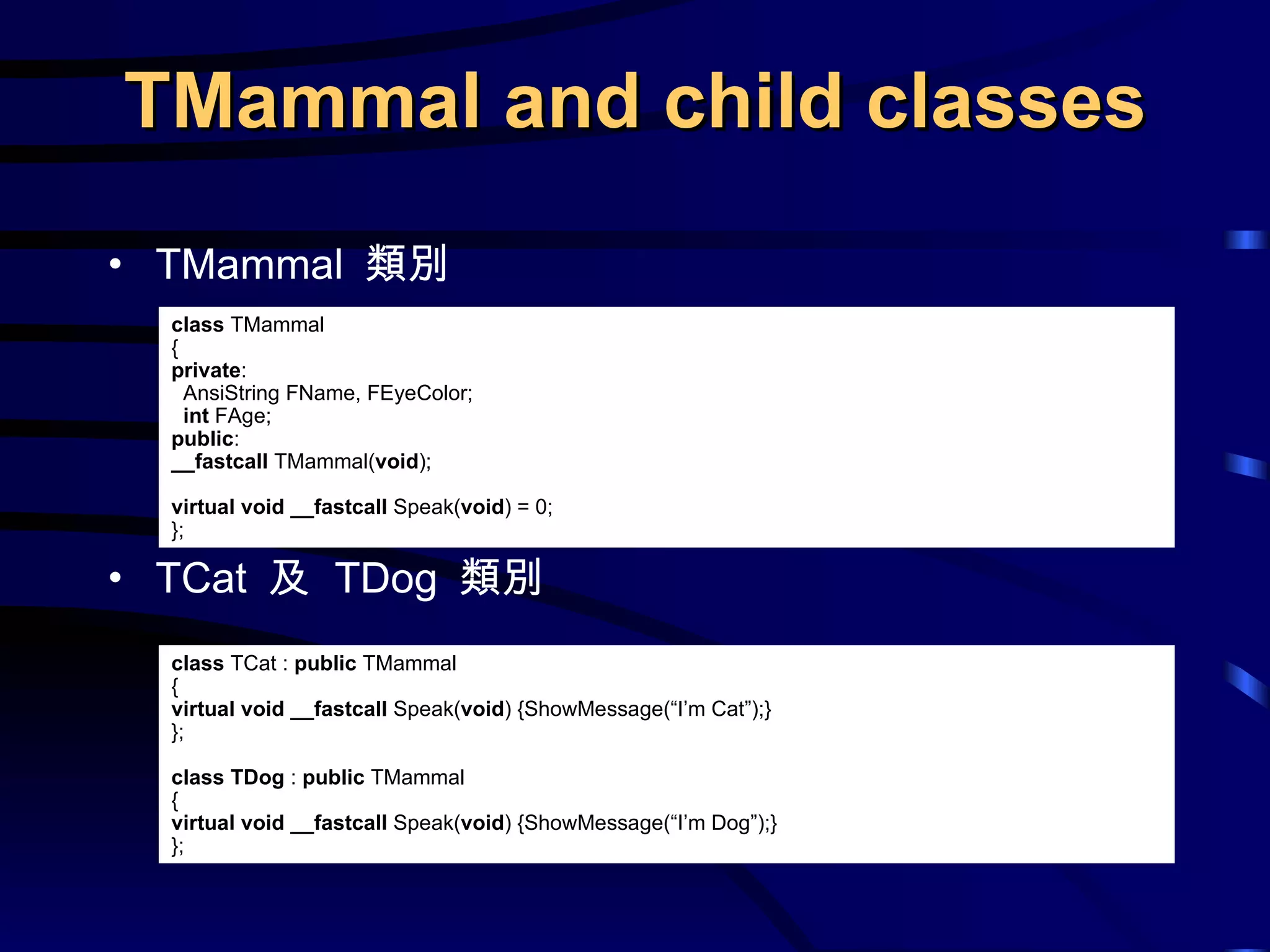 TMammal  類別 TCat  及  TDog  類別 TMammal and child classes class  TMammal { private : AnsiString FName, FEyeColor; int  FAge; public : __fastcall  TMammal( void ); virtual   void   __fastcall  Speak( void ) = 0; }; class  TCat :  public  TMammal { virtual   void   __fastcall  Speak( void ) {ShowMessage(“I’m Cat”);} }; class   TDog  :  public  TMammal { virtual   void   __fastcall  Speak( void ) {ShowMessage(“I’m Dog”);} }; 