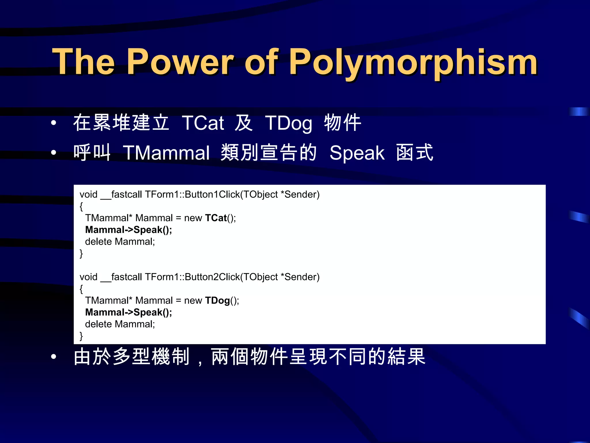 在累堆建立  TCat  及  TDog  物件 呼叫  TMammal  類別宣告的  Speak  函式 由於多型機制，兩個物件呈現不同的結果 The Power of Polymorphism void __fastcall TForm1::Button1Click(TObject *Sender) { TMammal* Mammal = new  TCat (); Mammal->Speak(); delete Mammal; } void __fastcall TForm1::Button2Click(TObject *Sender) { TMammal* Mammal = new  TDog (); Mammal->Speak(); delete Mammal; } 