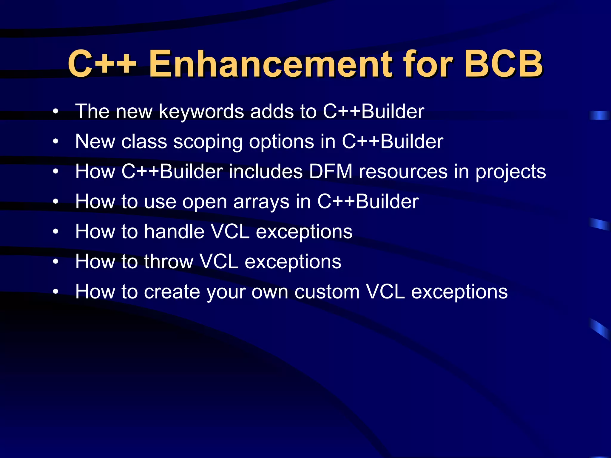 C++ Enhancement for BCB The new keywords adds to C++Builder New class scoping options in C++Builder  How C++Builder includes DFM resources in projects How to use open arrays in C++Builder How to handle VCL exceptions How to throw VCL exceptions How to create your own custom VCL exceptions 
