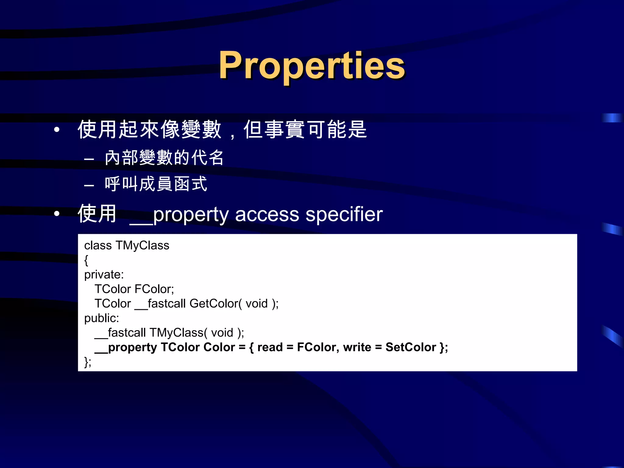 Properties 使用起來像變數，但事實可能是 內部變數的代名 呼叫成員函式 使用  __property access specifier class TMyClass { private: TColor FColor; TColor __fastcall GetColor( void ); public:  __fastcall TMyClass( void ); __property TColor Color = { read = FColor, write = SetColor }; }; 
