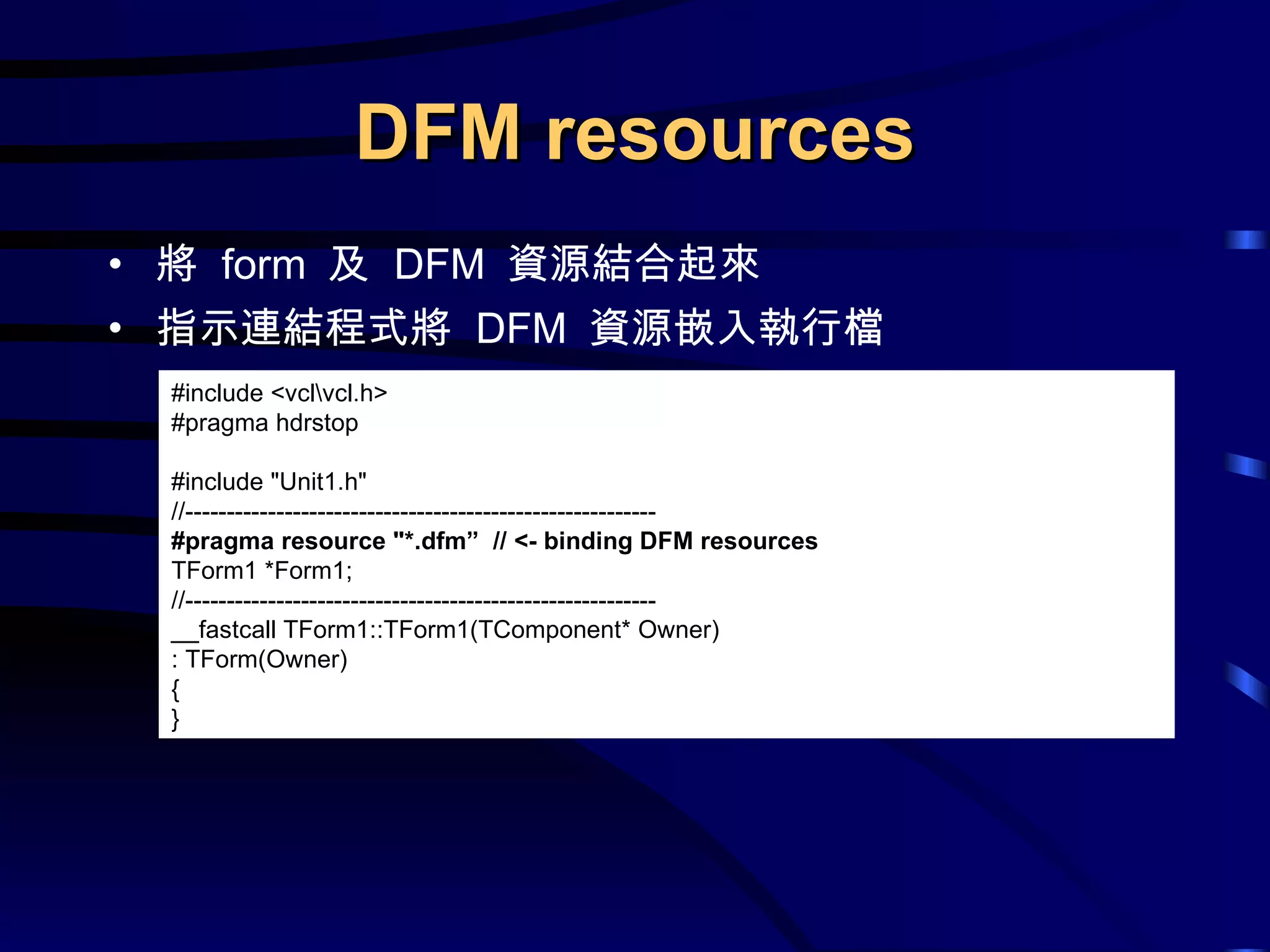 DFM resources 將  form  及  DFM  資源結合起來 指示連結程式將  DFM  資源 嵌入執行檔 # include <vcl\vcl.h> #pragma hdrstop #include &quot;Unit1.h&quot; //--------------------------------------------------------- #pragma resource &quot;*.dfm”  // <- binding DFM resources TForm1 *Form1; //--------------------------------------------------------- __fastcall TForm1::TForm1(TComponent* Owner) : TForm(Owner) { } 