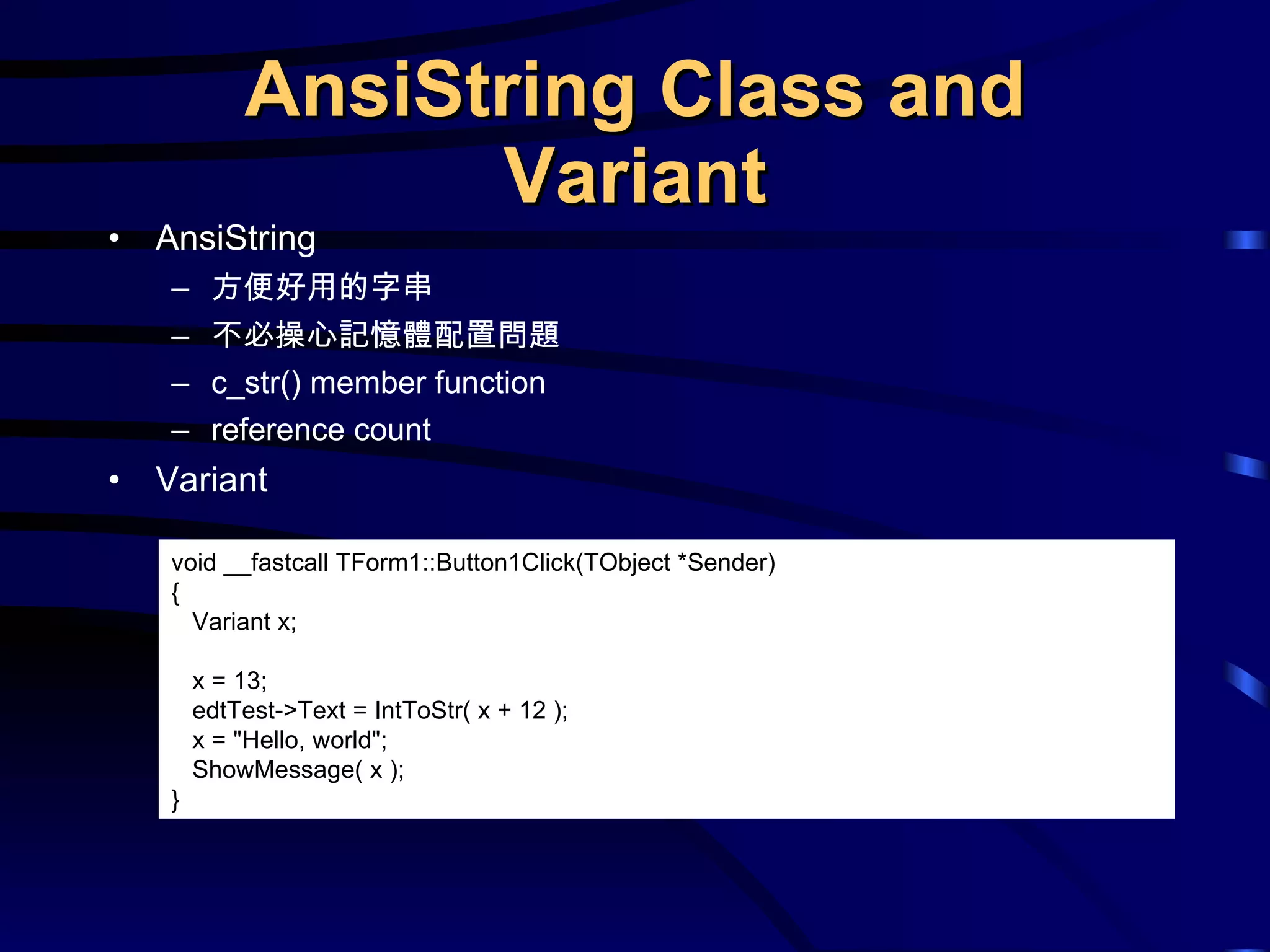 AnsiString Class and Variant AnsiString 方便好用的字串 不必操心記憶體配置問題 c_str() member function reference count Variant void __fastcall TForm1::Button1Click(TObject *Sender) { Variant x; x = 13; edtTest->Text = IntToStr( x + 12 ); x = &quot;Hello, world&quot;; ShowMessage( x ); } 