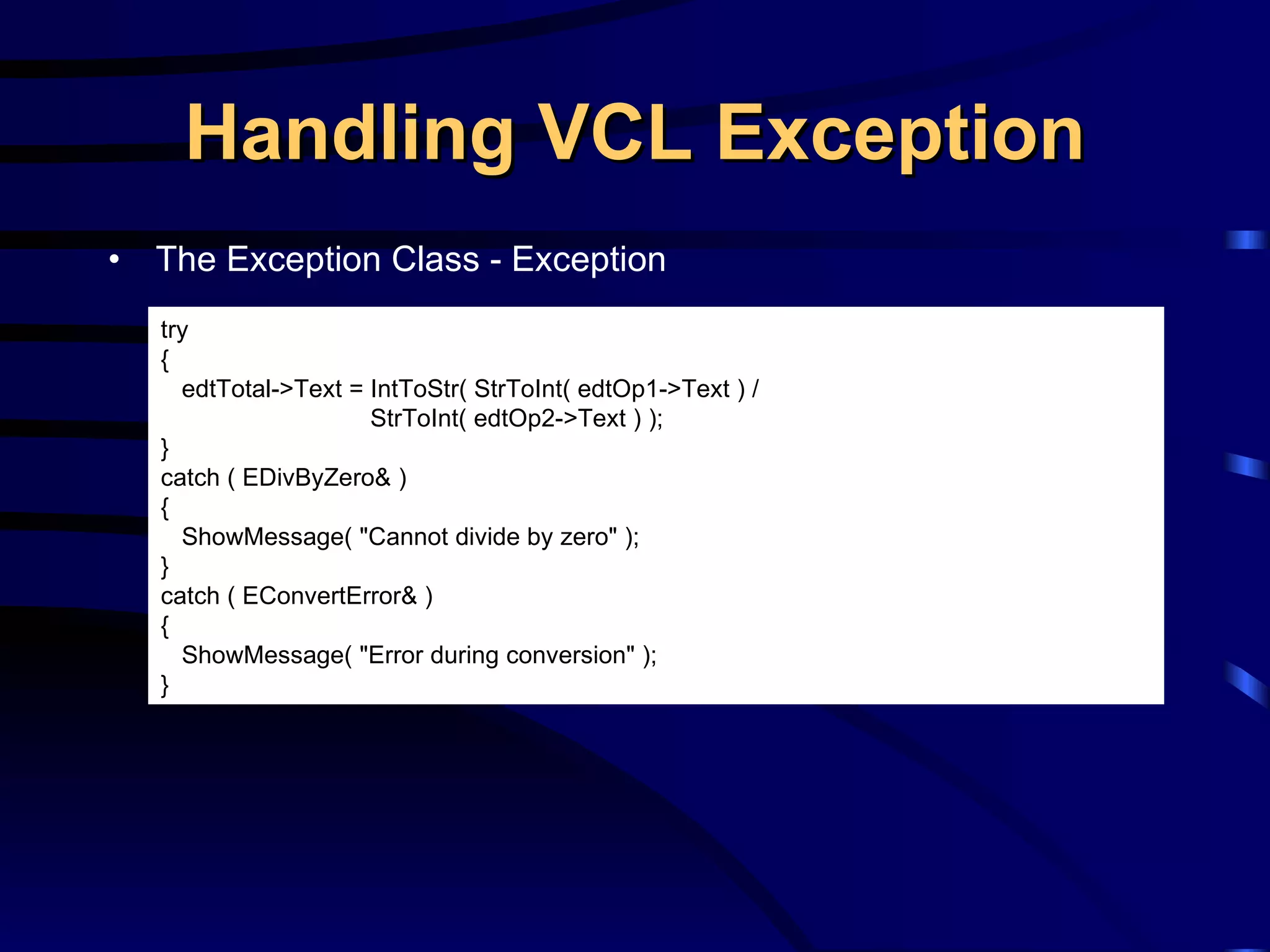 Handling VCL Exception The Exception Class - Exception try { edtTotal->Text = IntToStr( StrToInt( edtOp1->Text ) / StrToInt( edtOp2->Text ) ); } catch ( EDivByZero& ) { ShowMessage( &quot;Cannot divide by zero&quot; ); } catch ( EConvertError& ) { ShowMessage( &quot;Error during conversion&quot; ); } 