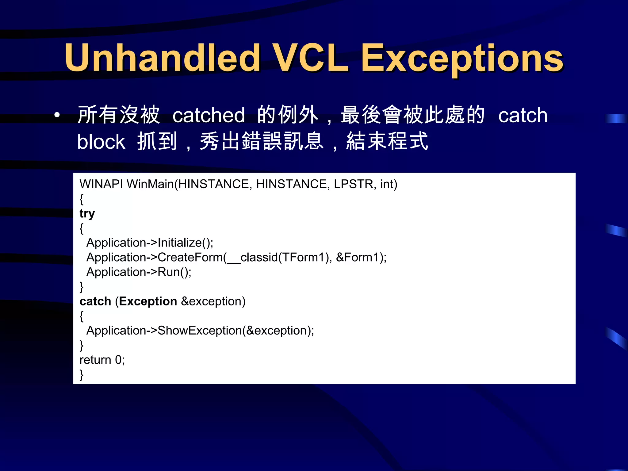 Unhandled VCL Exceptions 所有沒被  catched  的例外，最後會被此處的  catch block  抓到，秀出錯誤訊息，結束程式 WINAPI WinMain(HINSTANCE, HINSTANCE, LPSTR, int) { try { Application->Initialize(); Application->CreateForm(__classid(TForm1), &Form1); Application->Run(); } catch  ( Exception  &exception) { Application->ShowException(&exception); } return 0; } 