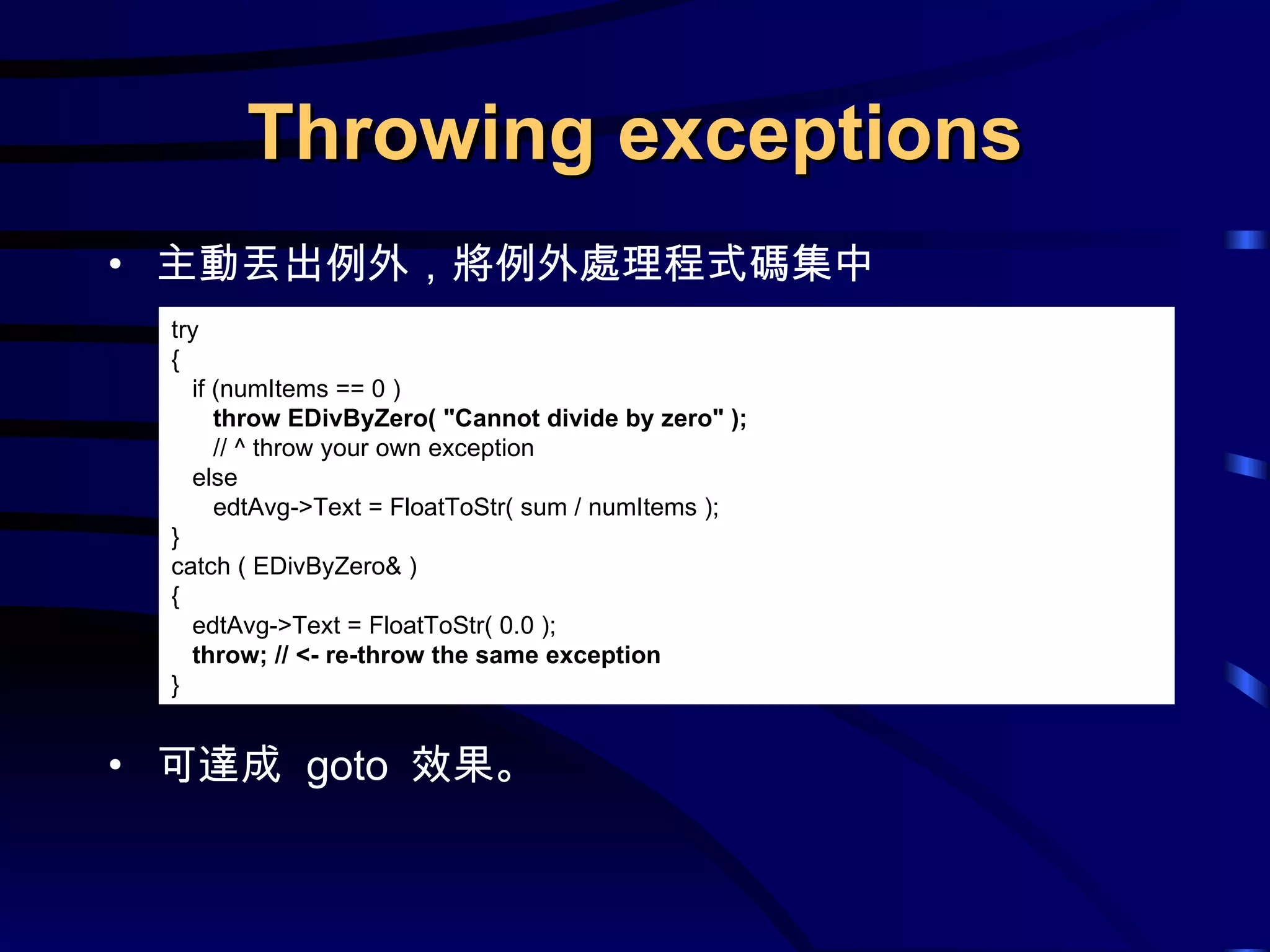 Throwing exceptions 主動丟出例外，將例外處理程式碼集中 可達成  goto  效果。 try { if (numItems == 0 ) throw EDivByZero( &quot;Cannot divide by zero&quot; );  // ^ throw your own exception else edtAvg->Text = FloatToStr( sum / numItems ); } catch ( EDivByZero& ) { edtAvg->Text = FloatToStr( 0.0 ); throw; // <- re-throw the same exception } 