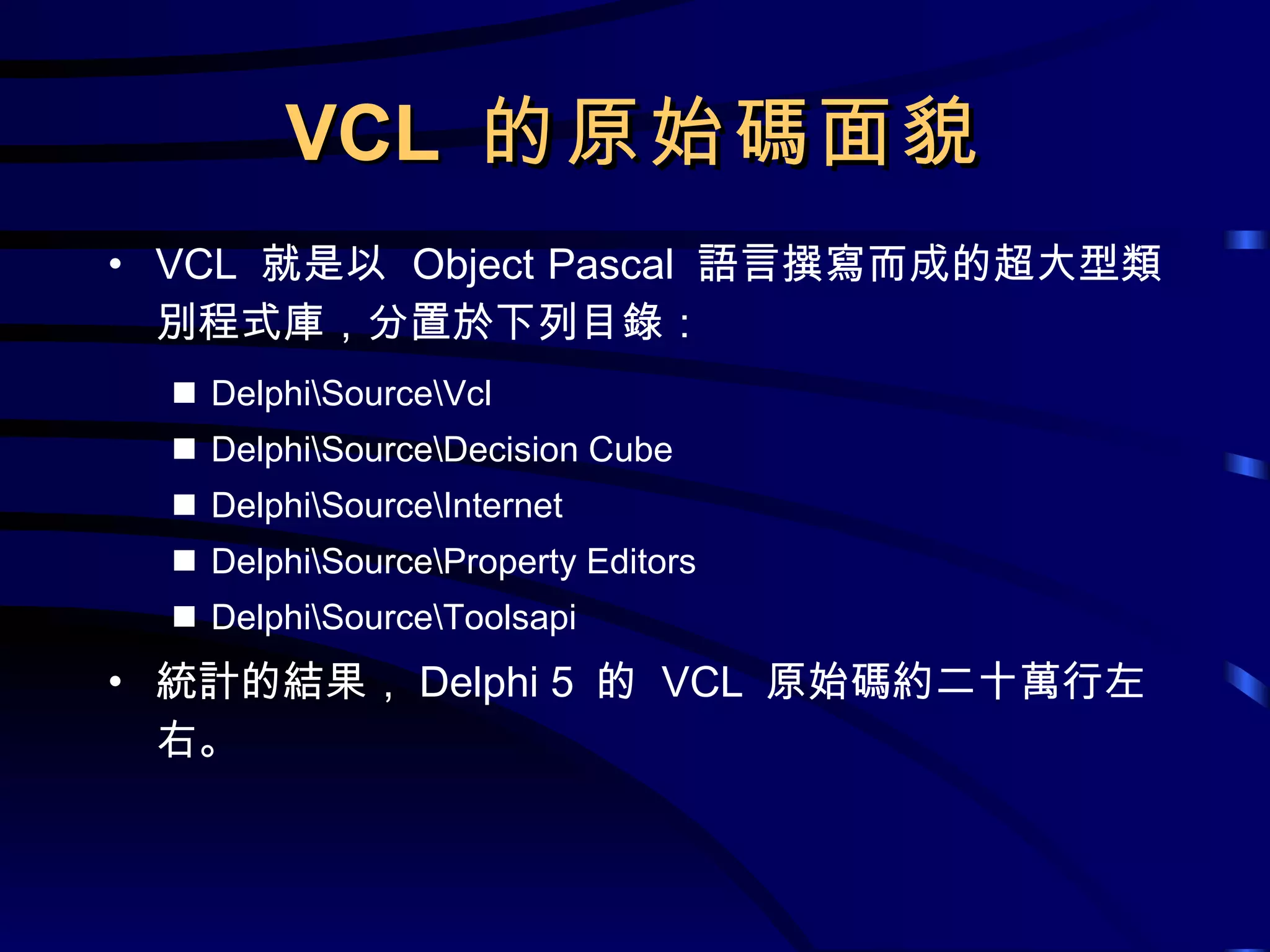 VCL  的原始碼面貌 VCL  就是以  Object Pascal  語言撰寫而成的超大型類別程式庫，分置於下列目錄： Delphi\Source\Vcl Delphi\Source\Decision Cube Delphi\Source\Internet Delphi\Source\Property Editors Delphi\Source\Toolsapi 統計的結果， Delphi 5  的  VCL  原始碼約二十萬行左右。 