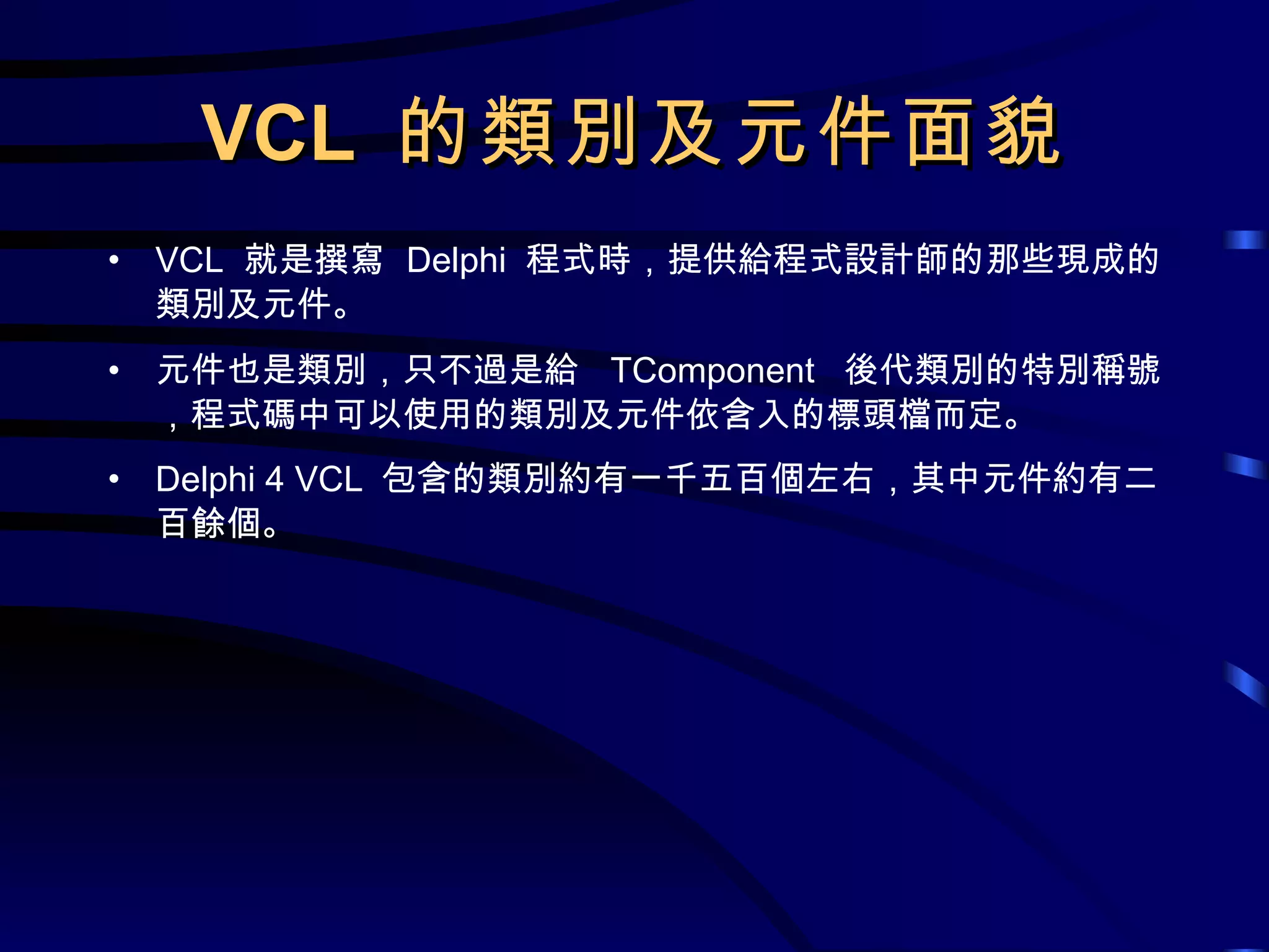 VCL  的類別及元件面貌 VCL  就是撰寫  Delphi  程式時，提供給程式設計師的那些現成的類別及元件。 元件也是類別，只不過是給  TComponent   後代類別的特別稱號，程式碼中可以使用的類別及元件依含入的標頭檔而定。 Delphi 4 VCL  包含的類別約有一千五百個左右，其中元件約有二百餘個。 