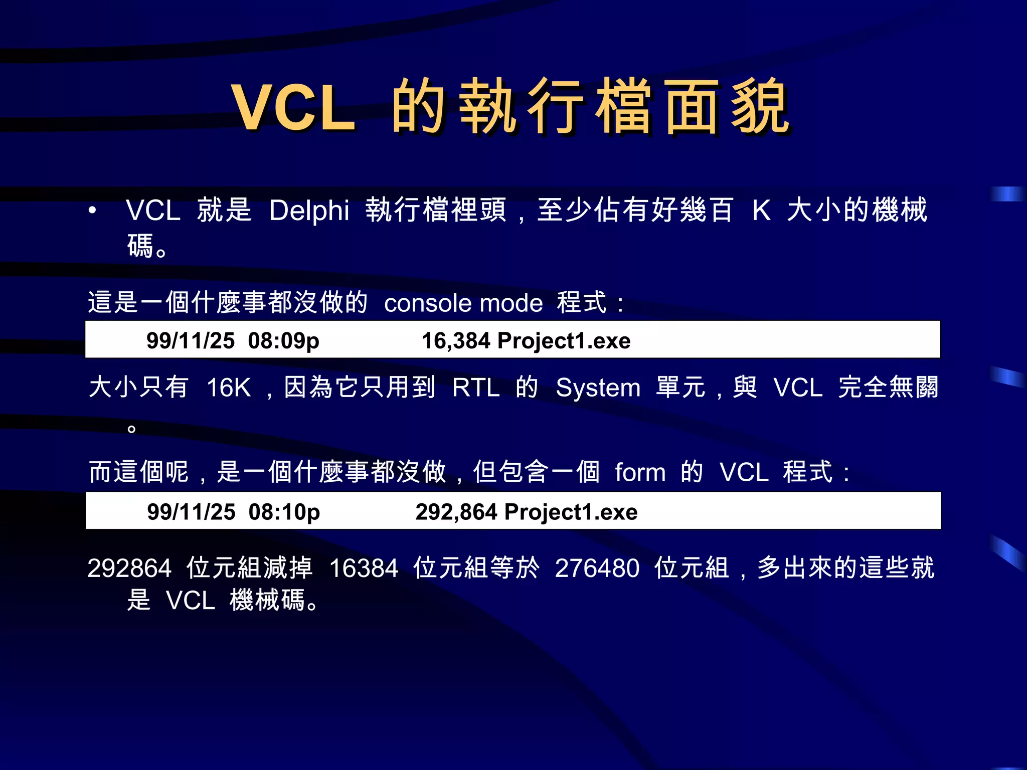 VCL  的執行檔面貌 VCL  就是  Delphi  執行檔裡頭，至少佔有好幾百  K  大小的機械碼。 這是一個什麼事都沒做的  console mode  程式： 大小只有  16K ，因為它只用到  RTL  的  System  單元，與  VCL  完全無關。 而這個呢，是一個什麼事都沒做，但包含一個  form  的  VCL  程式： 292864  位元組減掉  16384  位元組等於  276480  位元組，多出來的這些就是  VCL  機械碼。 99/11/25  08:09p  16,384 Project1.exe 99/11/25  08:10p  292,864 Project1.exe 