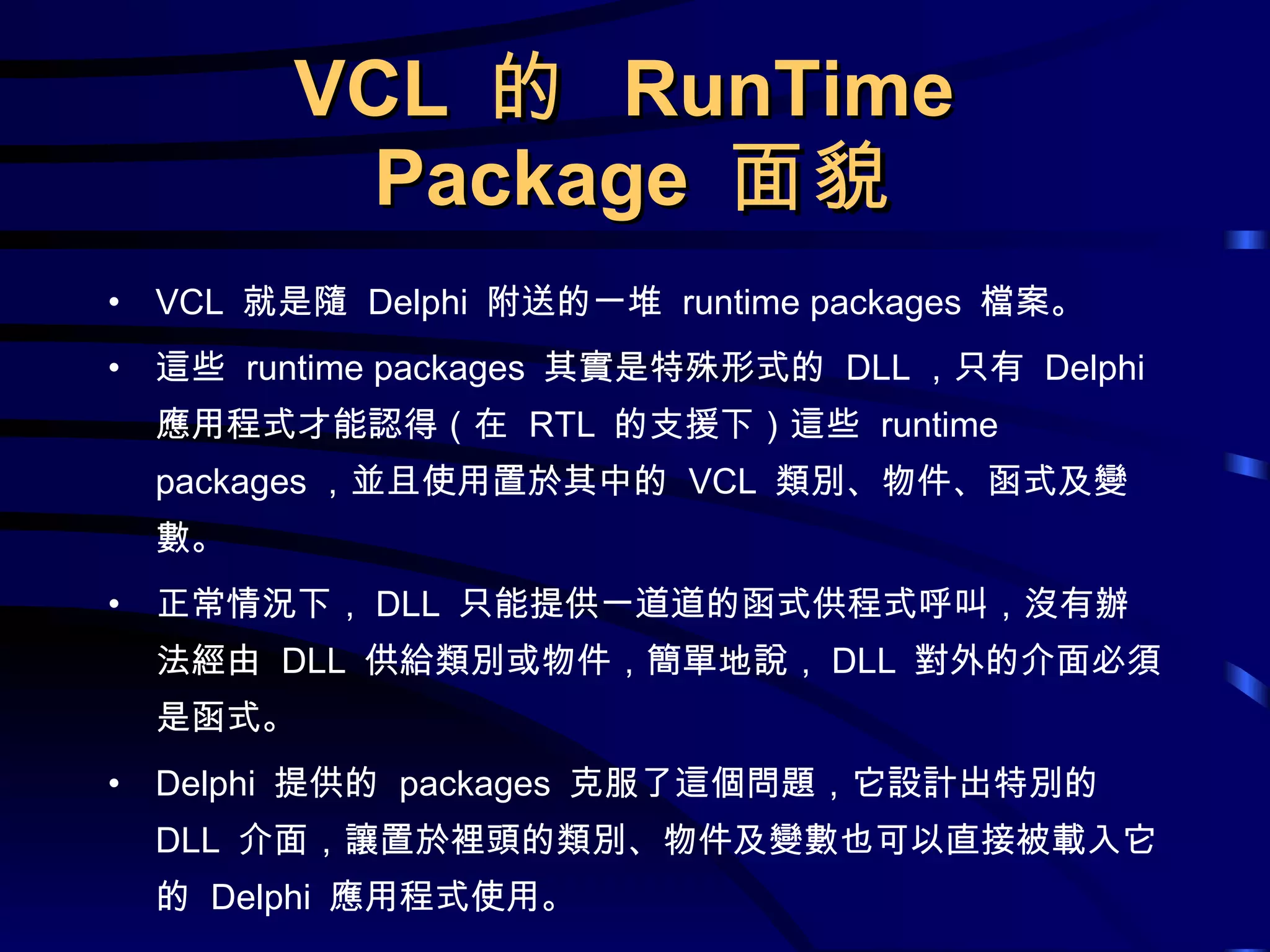 VCL  的  RunTime  Package  面貌 VCL  就是隨  Delphi  附送的一堆  runtime packages  檔案。 這些  runtime packages  其實是特殊形式的  DLL ，只有  Delphi  應用程式才能認得（在  RTL  的支援下）這些  runtime packages ，並且使用置於其中的  VCL  類別、物件、函式及變數。 正常情況下， DLL  只能提供一道道的函式供程式呼叫，沒有辦法經由  DLL  供給類別或物件，簡單地說， DLL  對外的介面必須是函式。 Delphi  提供的  packages  克服了這個問題，它設計出特別的  DLL  介面，讓置於裡頭的類別、物件及變數也可以直接被載入它的  Delphi  應用程式使用。 